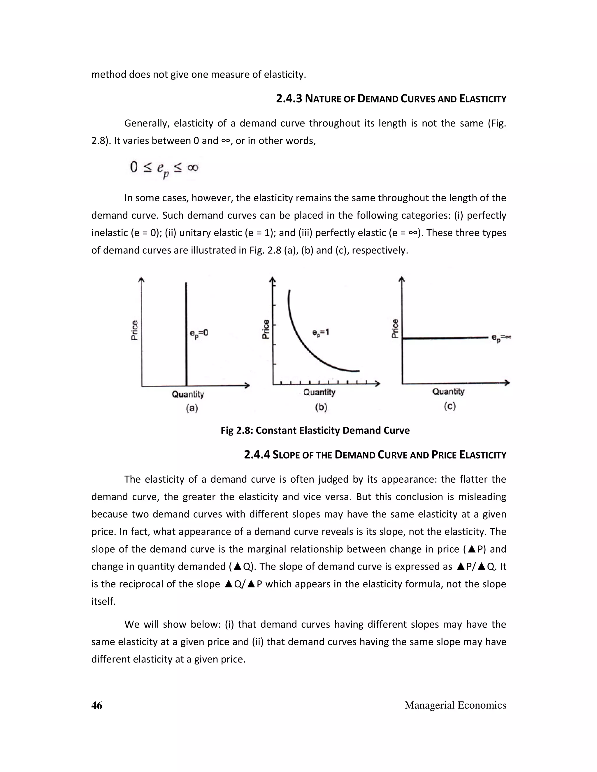 method does not give one measure of elasticity.

2.4.3 NATURE OF DEMAND CURVES AND ELASTICITY
Generally, elasticity of a demand curve throughout its length is not the same (Fig.
2.8). It varies between 0 and ∞, or in other words,

In some cases, however, the elasticity remains the same throughout the length of the
demand curve. Such demand curves can be placed in the following categories: (i) perfectly
inelastic (e = 0); (ii) unitary elastic (e = 1); and (iii) perfectly elastic (e = ∞). These three types
of demand curves are illustrated in Fig. 2.8 (a), (b) and (c), respectively.

Fig 2.8: Constant Elasticity Demand Curve

2.4.4 SLOPE OF THE DEMAND CURVE AND PRICE ELASTICITY
The elasticity of a demand curve is often judged by its appearance: the flatter the
demand curve, the greater the elasticity and vice versa. But this conclusion is misleading
because two demand curves with different slopes may have the same elasticity at a given
price. In fact, what appearance of a demand curve reveals is its slope, not the elasticity. The
slope of the demand curve is the marginal relationship between change in price (▲P) and
change in quantity demanded (▲Q). The slope of demand curve is expressed as ▲P/▲Q. It
is the reciprocal of the slope ▲Q/▲P which appears in the elasticity formula, not the slope
itself.
We will show below: (i) that demand curves having different slopes may have the
same elasticity at a given price and (ii) that demand curves having the same slope may have
different elasticity at a given price.

46

Managerial Economics

 
