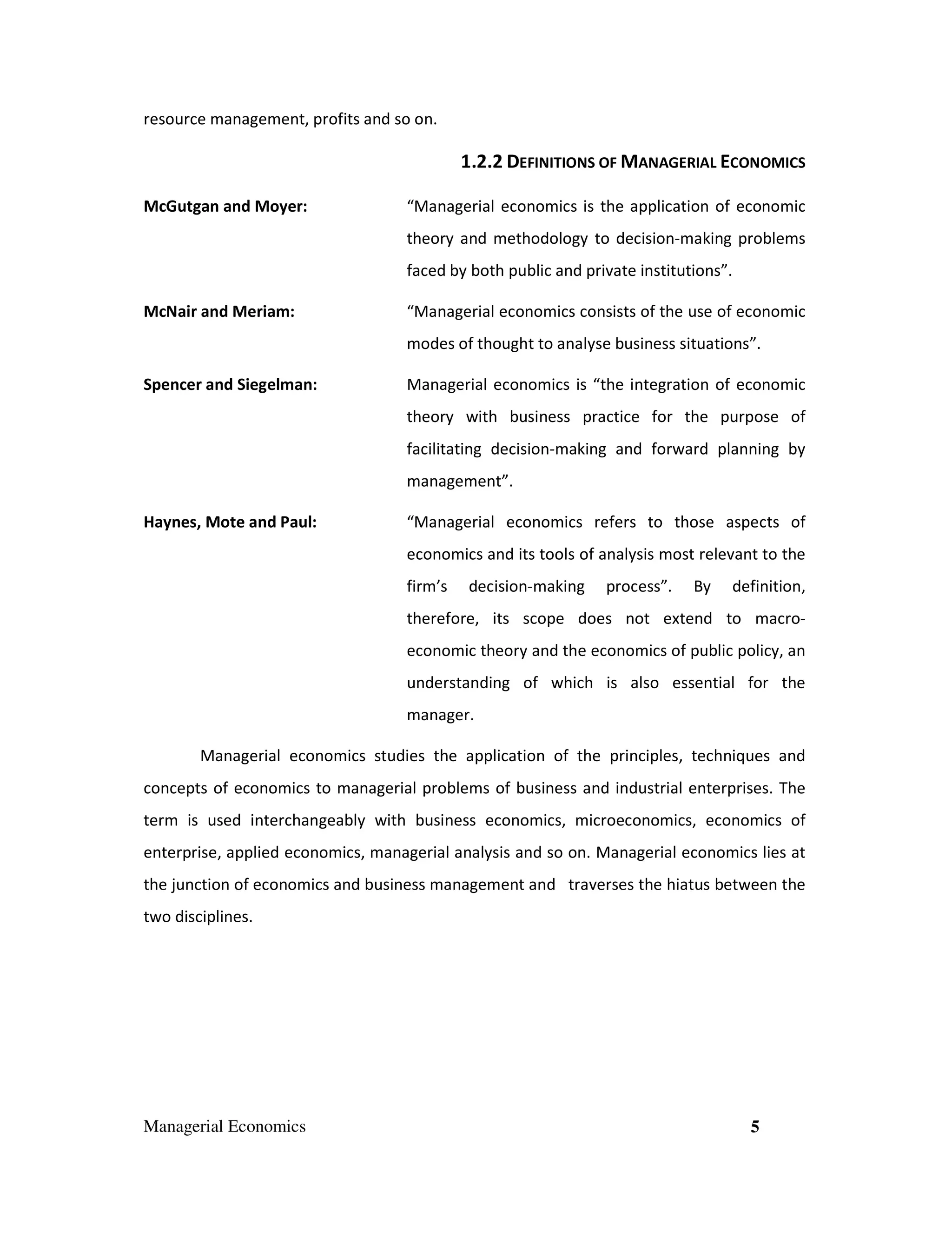 resource management, profits and so on.

1.2.2 DEFINITIONS OF MANAGERIAL ECONOMICS
McGutgan and Moyer:

“Managerial economics is the application of economic
theory and methodology to decision-making problems
faced by both public and private institutions”.

McNair and Meriam:

“Managerial economics consists of the use of economic
modes of thought to analyse business situations”.

Spencer and Siegelman:

Managerial economics is “the integration of economic
theory with business practice for the purpose of
facilitating decision-making and forward planning by
management”.

Haynes, Mote and Paul:

“Managerial economics refers to those aspects of
economics and its tools of analysis most relevant to the
firm’s

decision-making

process”.

By

definition,

therefore, its scope does not extend to macroeconomic theory and the economics of public policy, an
understanding of which is also essential for the
manager.
Managerial economics studies the application of the principles, techniques and
concepts of economics to managerial problems of business and industrial enterprises. The
term is used interchangeably with business economics, microeconomics, economics of
enterprise, applied economics, managerial analysis and so on. Managerial economics lies at
the junction of economics and business management and traverses the hiatus between the
two disciplines.

Managerial Economics

5

 