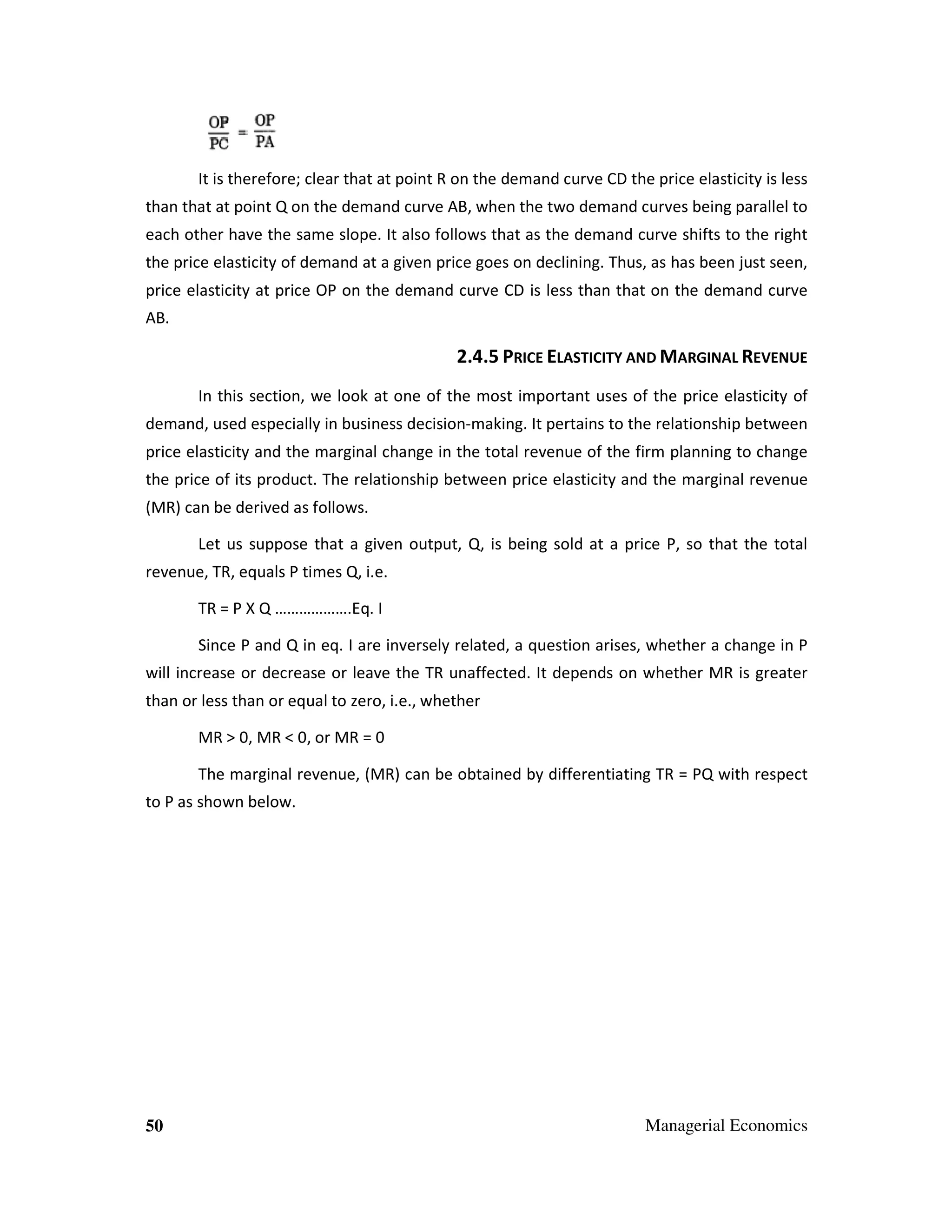 It is therefore; clear that at point R on the demand curve CD the price elasticity is less
than that at point Q on the demand curve AB, when the two demand curves being parallel to
each other have the same slope. It also follows that as the demand curve shifts to the right
the price elasticity of demand at a given price goes on declining. Thus, as has been just seen,
price elasticity at price OP on the demand curve CD is less than that on the demand curve
AB.

2.4.5 PRICE ELASTICITY AND MARGINAL REVENUE
In this section, we look at one of the most important uses of the price elasticity of
demand, used especially in business decision-making. It pertains to the relationship between
price elasticity and the marginal change in the total revenue of the firm planning to change
the price of its product. The relationship between price elasticity and the marginal revenue
(MR) can be derived as follows.
Let us suppose that a given output, Q, is being sold at a price P, so that the total
revenue, TR, equals P times Q, i.e.
TR = P X Q ……………….Eq. I
Since P and Q in eq. I are inversely related, a question arises, whether a change in P
will increase or decrease or leave the TR unaffected. It depends on whether MR is greater
than or less than or equal to zero, i.e., whether
MR > 0, MR < 0, or MR = 0
The marginal revenue, (MR) can be obtained by differentiating TR = PQ with respect
to P as shown below.

50

Managerial Economics

 