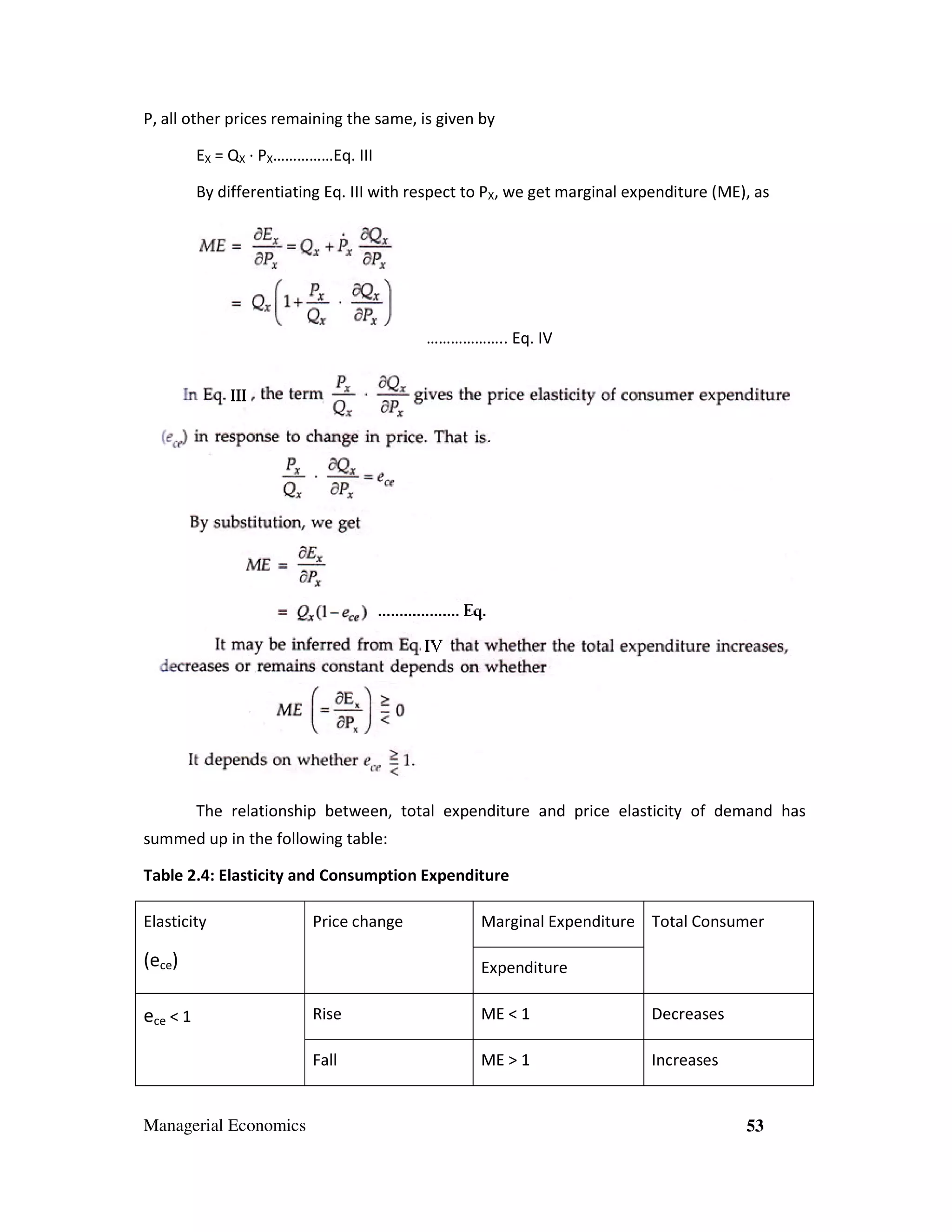 P, all other prices remaining the same, is given by
EX = QX ∙ PX……………Eq. III
By differentiating Eq. III with respect to PX, we get marginal expenditure (ME), as

……………….. Eq. IV

The relationship between, total expenditure and price elasticity of demand has
summed up in the following table:
Table 2.4: Elasticity and Consumption Expenditure
Elasticity

Price change

(ece)

Marginal Expenditure Total Consumer
Expenditure

Managerial Economics

Rise

ME < 1

Decreases

Fall

ece < 1

ME > 1

Increases

53

 