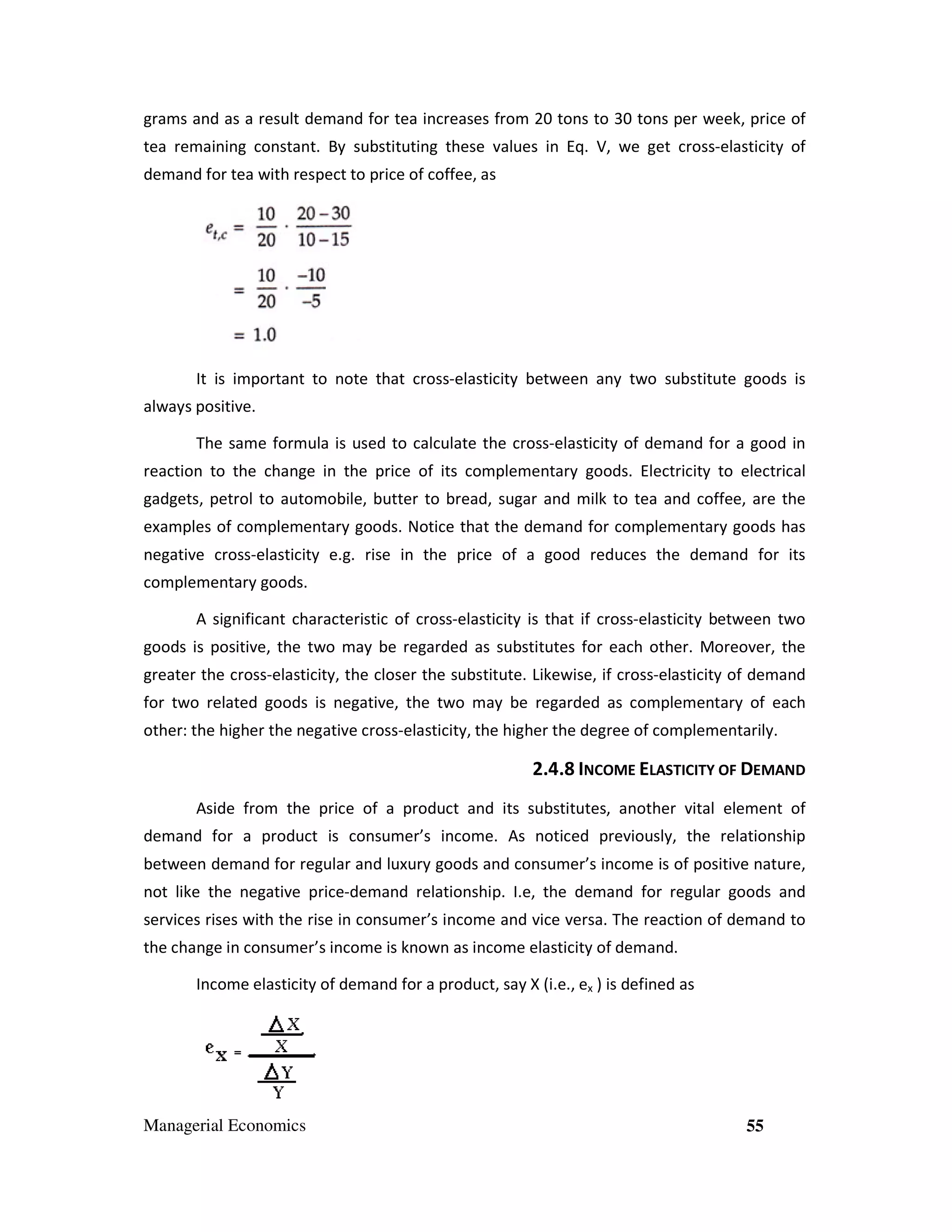 grams and as a result demand for tea increases from 20 tons to 30 tons per week, price of
tea remaining constant. By substituting these values in Eq. V, we get cross-elasticity of
demand for tea with respect to price of coffee, as

It is important to note that cross-elasticity between any two substitute goods is
always positive.
The same formula is used to calculate the cross-elasticity of demand for a good in
reaction to the change in the price of its complementary goods. Electricity to electrical
gadgets, petrol to automobile, butter to bread, sugar and milk to tea and coffee, are the
examples of complementary goods. Notice that the demand for complementary goods has
negative cross-elasticity e.g. rise in the price of a good reduces the demand for its
complementary goods.
A significant characteristic of cross-elasticity is that if cross-elasticity between two
goods is positive, the two may be regarded as substitutes for each other. Moreover, the
greater the cross-elasticity, the closer the substitute. Likewise, if cross-elasticity of demand
for two related goods is negative, the two may be regarded as complementary of each
other: the higher the negative cross-elasticity, the higher the degree of complementarily.

2.4.8 INCOME ELASTICITY OF DEMAND
Aside from the price of a product and its substitutes, another vital element of
demand for a product is consumer’s income. As noticed previously, the relationship
between demand for regular and luxury goods and consumer’s income is of positive nature,
not like the negative price-demand relationship. I.e, the demand for regular goods and
services rises with the rise in consumer’s income and vice versa. The reaction of demand to
the change in consumer’s income is known as income elasticity of demand.
Income elasticity of demand for a product, say X (i.e., ex ) is defined as

Managerial Economics

55

 