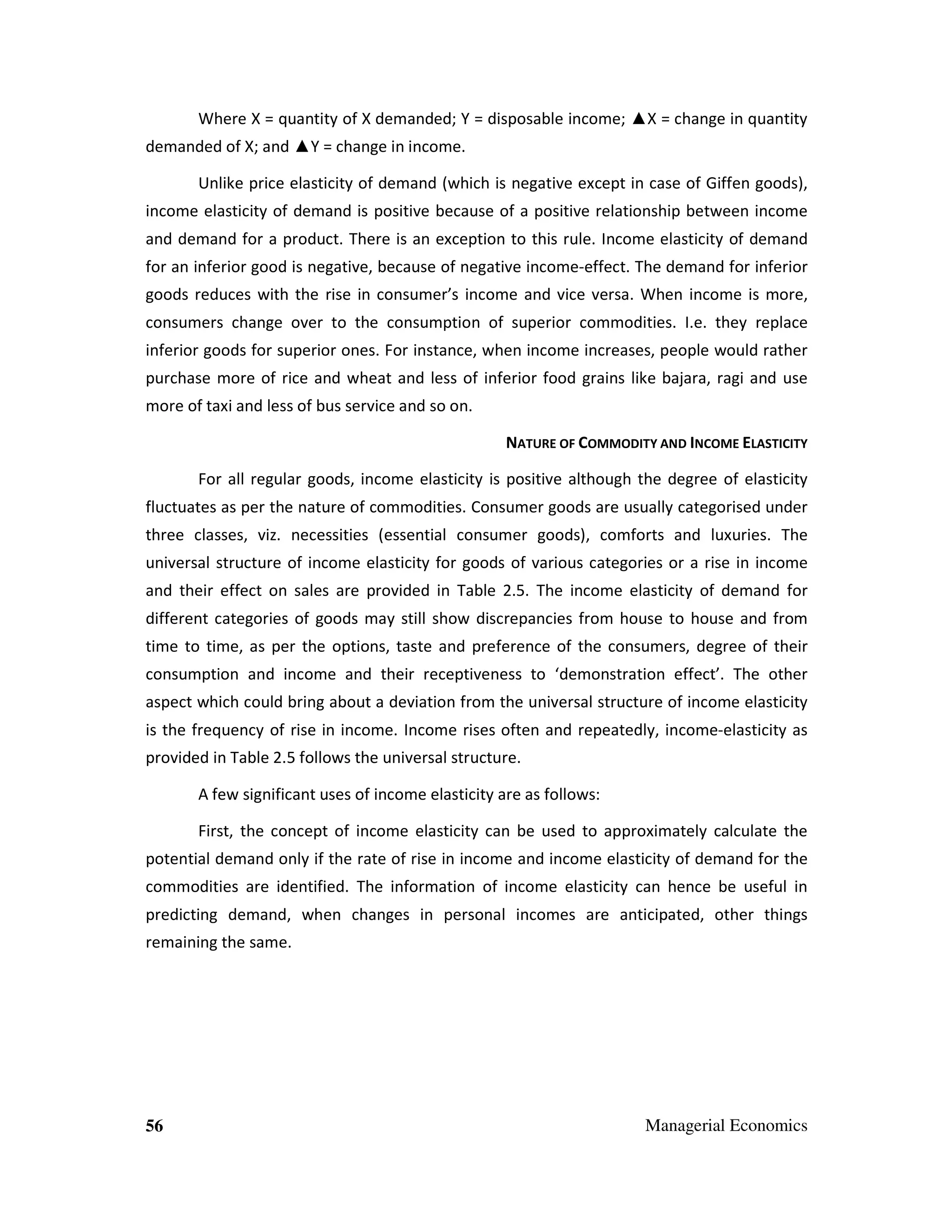 Where X = quantity of X demanded; Y = disposable income; ▲X = change in quantity
demanded of X; and ▲Y = change in income.
Unlike price elasticity of demand (which is negative except in case of Giffen goods),
income elasticity of demand is positive because of a positive relationship between income
and demand for a product. There is an exception to this rule. Income elasticity of demand
for an inferior good is negative, because of negative income-effect. The demand for inferior
goods reduces with the rise in consumer’s income and vice versa. When income is more,
consumers change over to the consumption of superior commodities. I.e. they replace
inferior goods for superior ones. For instance, when income increases, people would rather
purchase more of rice and wheat and less of inferior food grains like bajara, ragi and use
more of taxi and less of bus service and so on.
NATURE OF COMMODITY AND INCOME ELASTICITY
For all regular goods, income elasticity is positive although the degree of elasticity
fluctuates as per the nature of commodities. Consumer goods are usually categorised under
three classes, viz. necessities (essential consumer goods), comforts and luxuries. The
universal structure of income elasticity for goods of various categories or a rise in income
and their effect on sales are provided in Table 2.5. The income elasticity of demand for
different categories of goods may still show discrepancies from house to house and from
time to time, as per the options, taste and preference of the consumers, degree of their
consumption and income and their receptiveness to ‘demonstration effect’. The other
aspect which could bring about a deviation from the universal structure of income elasticity
is the frequency of rise in income. Income rises often and repeatedly, income-elasticity as
provided in Table 2.5 follows the universal structure.
A few significant uses of income elasticity are as follows:
First, the concept of income elasticity can be used to approximately calculate the
potential demand only if the rate of rise in income and income elasticity of demand for the
commodities are identified. The information of income elasticity can hence be useful in
predicting demand, when changes in personal incomes are anticipated, other things
remaining the same.

56

Managerial Economics

 