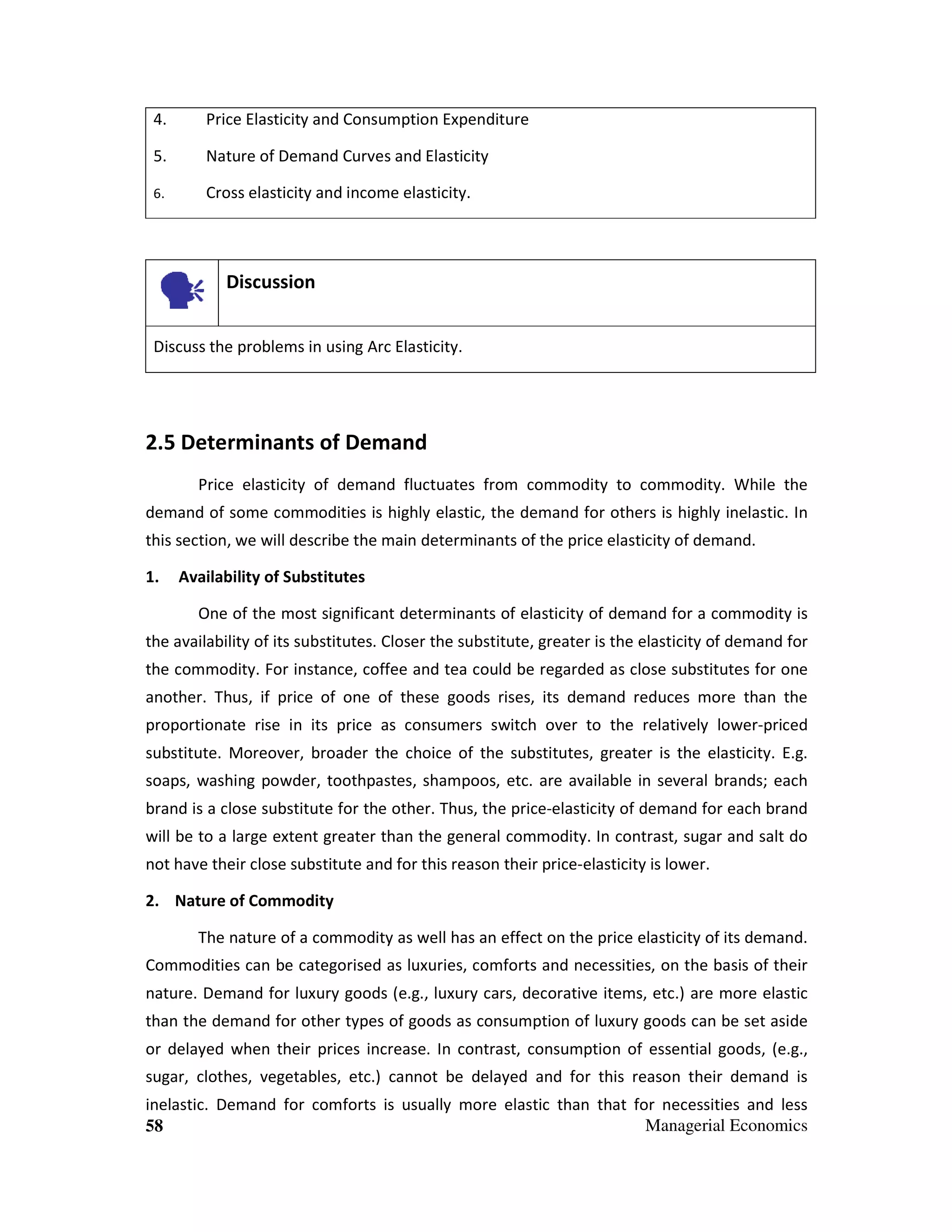4.

Price Elasticity and Consumption Expenditure

5.

Nature of Demand Curves and Elasticity

6.

Cross elasticity and income elasticity.

Discussion
Discuss the problems in using Arc Elasticity.

2.5 Determinants of Demand
Price elasticity of demand fluctuates from commodity to commodity. While the
demand of some commodities is highly elastic, the demand for others is highly inelastic. In
this section, we will describe the main determinants of the price elasticity of demand.
1.

Availability of Substitutes
One of the most significant determinants of elasticity of demand for a commodity is

the availability of its substitutes. Closer the substitute, greater is the elasticity of demand for
the commodity. For instance, coffee and tea could be regarded as close substitutes for one
another. Thus, if price of one of these goods rises, its demand reduces more than the
proportionate rise in its price as consumers switch over to the relatively lower-priced
substitute. Moreover, broader the choice of the substitutes, greater is the elasticity. E.g.
soaps, washing powder, toothpastes, shampoos, etc. are available in several brands; each
brand is a close substitute for the other. Thus, the price-elasticity of demand for each brand
will be to a large extent greater than the general commodity. In contrast, sugar and salt do
not have their close substitute and for this reason their price-elasticity is lower.
2. Nature of Commodity
The nature of a commodity as well has an effect on the price elasticity of its demand.
Commodities can be categorised as luxuries, comforts and necessities, on the basis of their
nature. Demand for luxury goods (e.g., luxury cars, decorative items, etc.) are more elastic
than the demand for other types of goods as consumption of luxury goods can be set aside
or delayed when their prices increase. In contrast, consumption of essential goods, (e.g.,
sugar, clothes, vegetables, etc.) cannot be delayed and for this reason their demand is
inelastic. Demand for comforts is usually more elastic than that for necessities and less
Managerial Economics
58

 
