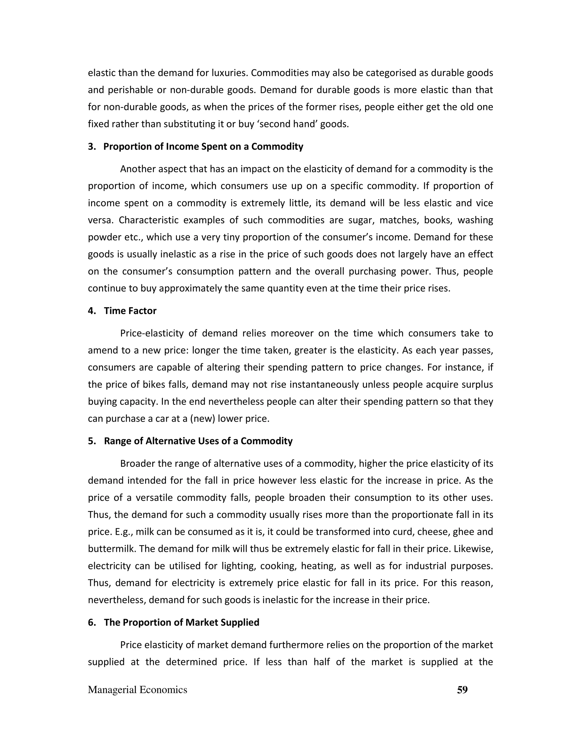 elastic than the demand for luxuries. Commodities may also be categorised as durable goods
and perishable or non-durable goods. Demand for durable goods is more elastic than that
for non-durable goods, as when the prices of the former rises, people either get the old one
fixed rather than substituting it or buy ‘second hand’ goods.
3. Proportion of Income Spent on a Commodity
Another aspect that has an impact on the elasticity of demand for a commodity is the
proportion of income, which consumers use up on a specific commodity. If proportion of
income spent on a commodity is extremely little, its demand will be less elastic and vice
versa. Characteristic examples of such commodities are sugar, matches, books, washing
powder etc., which use a very tiny proportion of the consumer’s income. Demand for these
goods is usually inelastic as a rise in the price of such goods does not largely have an effect
on the consumer’s consumption pattern and the overall purchasing power. Thus, people
continue to buy approximately the same quantity even at the time their price rises.
4. Time Factor
Price-elasticity of demand relies moreover on the time which consumers take to
amend to a new price: longer the time taken, greater is the elasticity. As each year passes,
consumers are capable of altering their spending pattern to price changes. For instance, if
the price of bikes falls, demand may not rise instantaneously unless people acquire surplus
buying capacity. In the end nevertheless people can alter their spending pattern so that they
can purchase a car at a (new) lower price.
5. Range of Alternative Uses of a Commodity
Broader the range of alternative uses of a commodity, higher the price elasticity of its
demand intended for the fall in price however less elastic for the increase in price. As the
price of a versatile commodity falls, people broaden their consumption to its other uses.
Thus, the demand for such a commodity usually rises more than the proportionate fall in its
price. E.g., milk can be consumed as it is, it could be transformed into curd, cheese, ghee and
buttermilk. The demand for milk will thus be extremely elastic for fall in their price. Likewise,
electricity can be utilised for lighting, cooking, heating, as well as for industrial purposes.
Thus, demand for electricity is extremely price elastic for fall in its price. For this reason,
nevertheless, demand for such goods is inelastic for the increase in their price.
6. The Proportion of Market Supplied
Price elasticity of market demand furthermore relies on the proportion of the market
supplied at the determined price. If less than half of the market is supplied at the
Managerial Economics

59

 