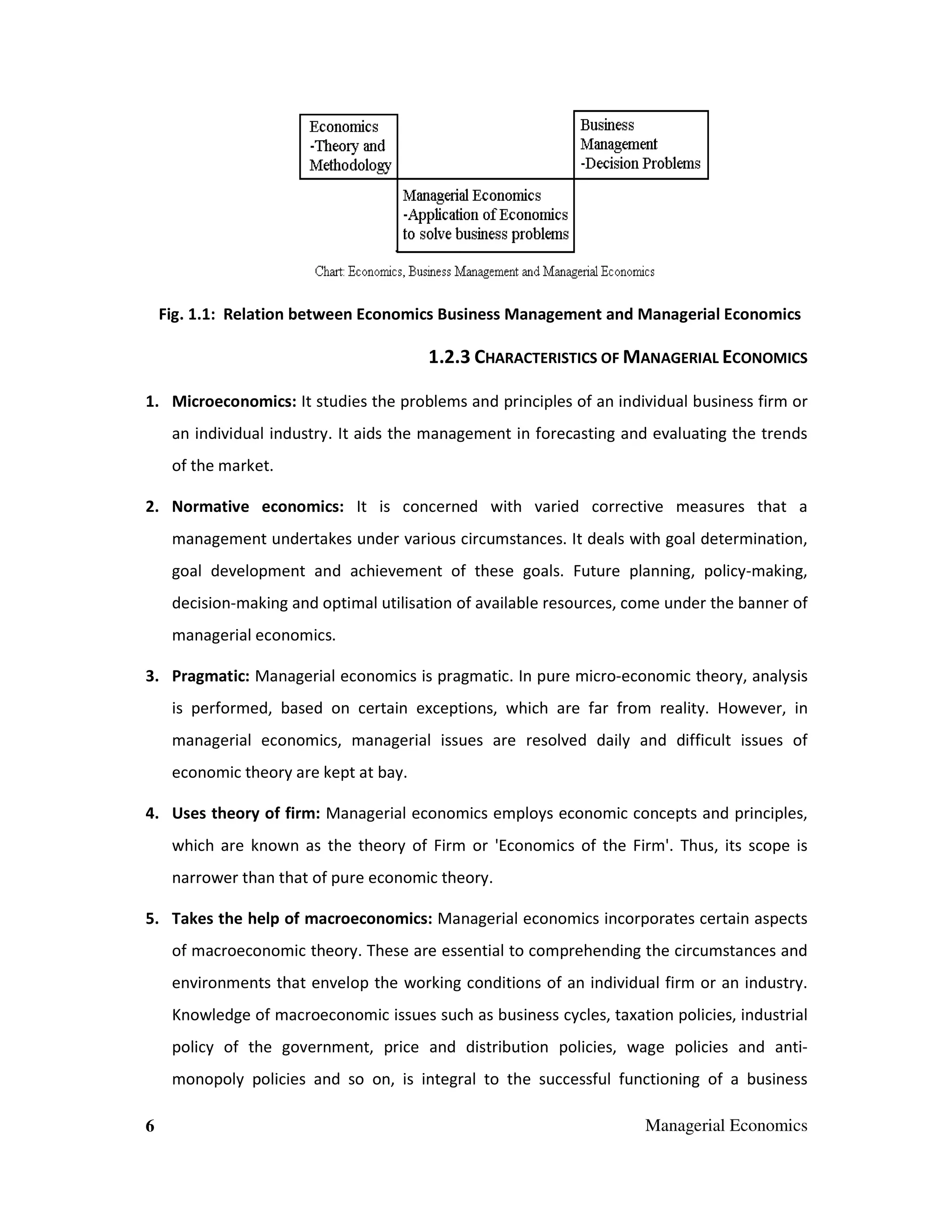 Fig. 1.1: Relation between Economics Business Management and Managerial Economics

1.2.3 CHARACTERISTICS OF MANAGERIAL ECONOMICS
1. Microeconomics: It studies the problems and principles of an individual business firm or
an individual industry. It aids the management in forecasting and evaluating the trends
of the market.
2. Normative economics: It is concerned with varied corrective measures that a
management undertakes under various circumstances. It deals with goal determination,
goal development and achievement of these goals. Future planning, policy-making,
decision-making and optimal utilisation of available resources, come under the banner of
managerial economics.
3. Pragmatic: Managerial economics is pragmatic. In pure micro-economic theory, analysis
is performed, based on certain exceptions, which are far from reality. However, in
managerial economics, managerial issues are resolved daily and difficult issues of
economic theory are kept at bay.
4. Uses theory of firm: Managerial economics employs economic concepts and principles,
which are known as the theory of Firm or 'Economics of the Firm'. Thus, its scope is
narrower than that of pure economic theory.
5. Takes the help of macroeconomics: Managerial economics incorporates certain aspects
of macroeconomic theory. These are essential to comprehending the circumstances and
environments that envelop the working conditions of an individual firm or an industry.
Knowledge of macroeconomic issues such as business cycles, taxation policies, industrial
policy of the government, price and distribution policies, wage policies and antimonopoly policies and so on, is integral to the successful functioning of a business
6

Managerial Economics

 