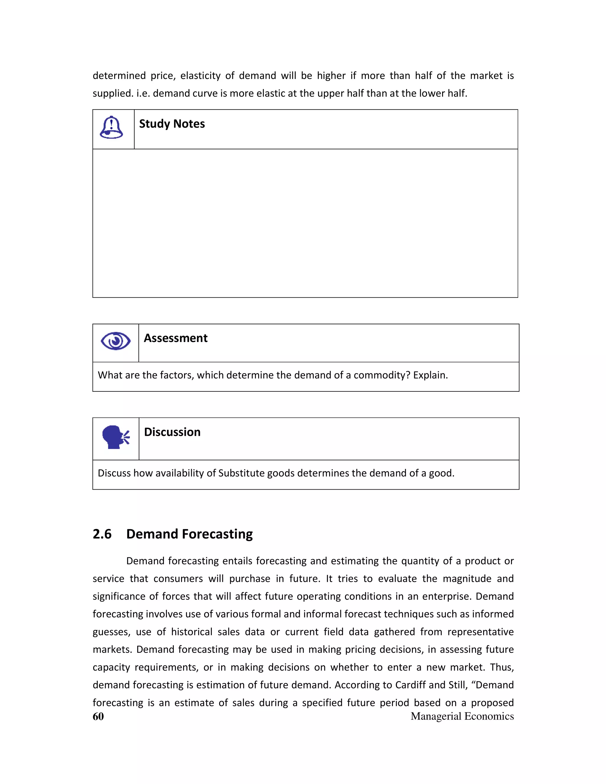 determined price, elasticity of demand will be higher if more than half of the market is
supplied. i.e. demand curve is more elastic at the upper half than at the lower half.

Study Notes

Assessment
What are the factors, which determine the demand of a commodity? Explain.

Discussion
Discuss how availability of Substitute goods determines the demand of a good.

2.6 Demand Forecasting
Demand forecasting entails forecasting and estimating the quantity of a product or
service that consumers will purchase in future. It tries to evaluate the magnitude and
significance of forces that will affect future operating conditions in an enterprise. Demand
forecasting involves use of various formal and informal forecast techniques such as informed
guesses, use of historical sales data or current field data gathered from representative
markets. Demand forecasting may be used in making pricing decisions, in assessing future
capacity requirements, or in making decisions on whether to enter a new market. Thus,
demand forecasting is estimation of future demand. According to Cardiff and Still, “Demand
forecasting is an estimate of sales during a specified future period based on a proposed
Managerial Economics
60

 
