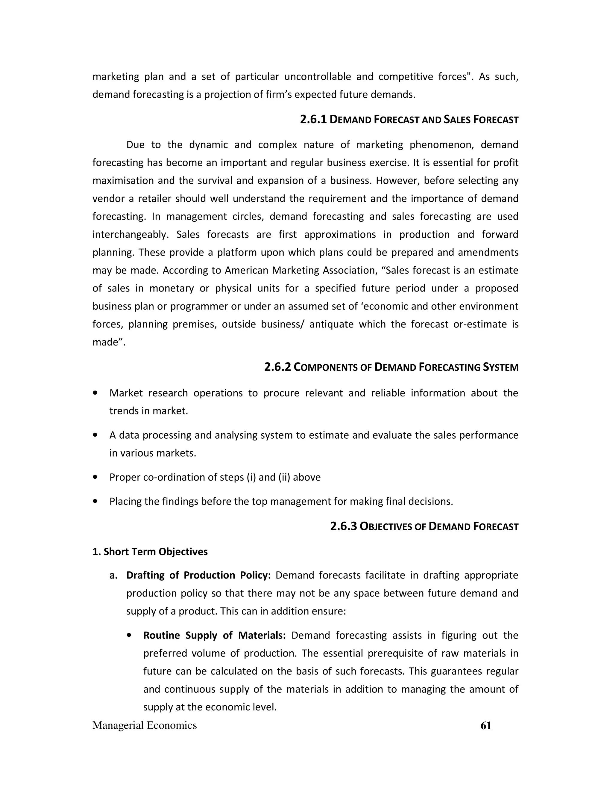 marketing plan and a set of particular uncontrollable and competitive forces". As such,
demand forecasting is a projection of firm’s expected future demands.

2.6.1 DEMAND FORECAST AND SALES FORECAST
Due to the dynamic and complex nature of marketing phenomenon, demand
forecasting has become an important and regular business exercise. It is essential for profit
maximisation and the survival and expansion of a business. However, before selecting any
vendor a retailer should well understand the requirement and the importance of demand
forecasting. In management circles, demand forecasting and sales forecasting are used
interchangeably. Sales forecasts are first approximations in production and forward
planning. These provide a platform upon which plans could be prepared and amendments
may be made. According to American Marketing Association, “Sales forecast is an estimate
of sales in monetary or physical units for a specified future period under a proposed
business plan or programmer or under an assumed set of ‘economic and other environment
forces, planning premises, outside business/ antiquate which the forecast or-estimate is
made”.

2.6.2 COMPONENTS OF DEMAND FORECASTING SYSTEM
•

Market research operations to procure relevant and reliable information about the
trends in market.

•

A data processing and analysing system to estimate and evaluate the sales performance
in various markets.

•

Proper co-ordination of steps (i) and (ii) above

•

Placing the findings before the top management for making final decisions.

2.6.3 OBJECTIVES OF DEMAND FORECAST
1. Short Term Objectives
a. Drafting of Production Policy: Demand forecasts facilitate in drafting appropriate
production policy so that there may not be any space between future demand and
supply of a product. This can in addition ensure:
•

Routine Supply of Materials: Demand forecasting assists in figuring out the
preferred volume of production. The essential prerequisite of raw materials in
future can be calculated on the basis of such forecasts. This guarantees regular
and continuous supply of the materials in addition to managing the amount of
supply at the economic level.

Managerial Economics

61

 