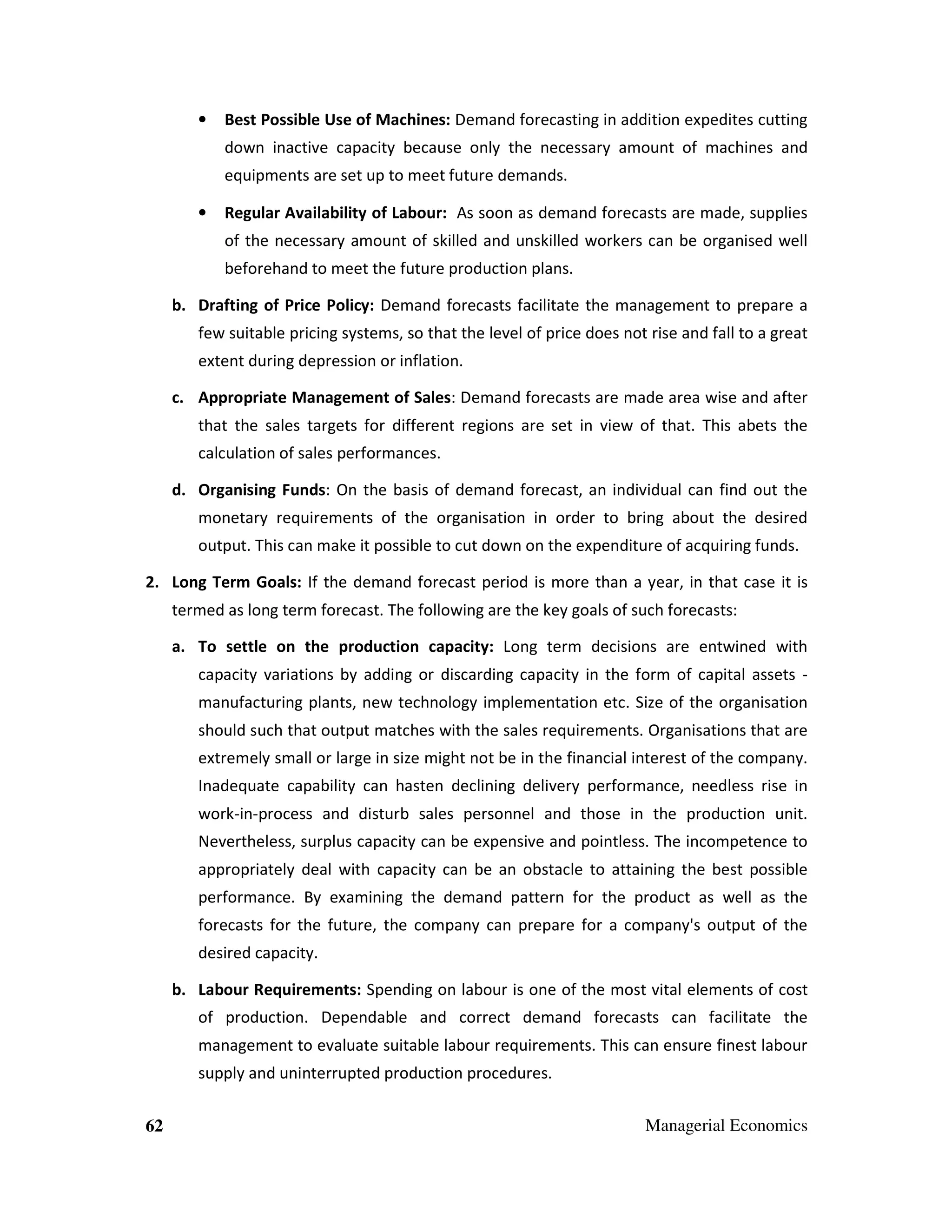•

Best Possible Use of Machines: Demand forecasting in addition expedites cutting
down inactive capacity because only the necessary amount of machines and
equipments are set up to meet future demands.

•

Regular Availability of Labour: As soon as demand forecasts are made, supplies
of the necessary amount of skilled and unskilled workers can be organised well
beforehand to meet the future production plans.

b. Drafting of Price Policy: Demand forecasts facilitate the management to prepare a
few suitable pricing systems, so that the level of price does not rise and fall to a great
extent during depression or inflation.
c. Appropriate Management of Sales: Demand forecasts are made area wise and after
that the sales targets for different regions are set in view of that. This abets the
calculation of sales performances.
d. Organising Funds: On the basis of demand forecast, an individual can find out the
monetary requirements of the organisation in order to bring about the desired
output. This can make it possible to cut down on the expenditure of acquiring funds.
2. Long Term Goals: If the demand forecast period is more than a year, in that case it is
termed as long term forecast. The following are the key goals of such forecasts:
a. To settle on the production capacity: Long term decisions are entwined with
capacity variations by adding or discarding capacity in the form of capital assets manufacturing plants, new technology implementation etc. Size of the organisation
should such that output matches with the sales requirements. Organisations that are
extremely small or large in size might not be in the financial interest of the company.
Inadequate capability can hasten declining delivery performance, needless rise in
work-in-process and disturb sales personnel and those in the production unit.
Nevertheless, surplus capacity can be expensive and pointless. The incompetence to
appropriately deal with capacity can be an obstacle to attaining the best possible
performance. By examining the demand pattern for the product as well as the
forecasts for the future, the company can prepare for a company's output of the
desired capacity.
b. Labour Requirements: Spending on labour is one of the most vital elements of cost
of production. Dependable and correct demand forecasts can facilitate the
management to evaluate suitable labour requirements. This can ensure finest labour
supply and uninterrupted production procedures.
62

Managerial Economics

 