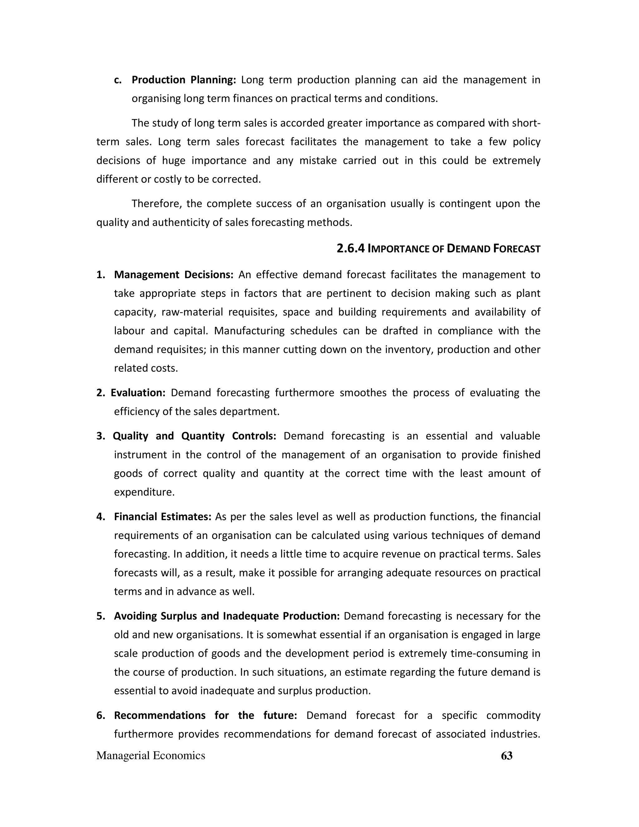c. Production Planning: Long term production planning can aid the management in
organising long term finances on practical terms and conditions.
The study of long term sales is accorded greater importance as compared with shortterm sales. Long term sales forecast facilitates the management to take a few policy
decisions of huge importance and any mistake carried out in this could be extremely
different or costly to be corrected.
Therefore, the complete success of an organisation usually is contingent upon the
quality and authenticity of sales forecasting methods.

2.6.4 IMPORTANCE OF DEMAND FORECAST
1. Management Decisions: An effective demand forecast facilitates the management to
take appropriate steps in factors that are pertinent to decision making such as plant
capacity, raw-material requisites, space and building requirements and availability of
labour and capital. Manufacturing schedules can be drafted in compliance with the
demand requisites; in this manner cutting down on the inventory, production and other
related costs.
2. Evaluation: Demand forecasting furthermore smoothes the process of evaluating the
efficiency of the sales department.
3. Quality and Quantity Controls: Demand forecasting is an essential and valuable
instrument in the control of the management of an organisation to provide finished
goods of correct quality and quantity at the correct time with the least amount of
expenditure.
4. Financial Estimates: As per the sales level as well as production functions, the financial
requirements of an organisation can be calculated using various techniques of demand
forecasting. In addition, it needs a little time to acquire revenue on practical terms. Sales
forecasts will, as a result, make it possible for arranging adequate resources on practical
terms and in advance as well.
5. Avoiding Surplus and Inadequate Production: Demand forecasting is necessary for the
old and new organisations. It is somewhat essential if an organisation is engaged in large
scale production of goods and the development period is extremely time-consuming in
the course of production. In such situations, an estimate regarding the future demand is
essential to avoid inadequate and surplus production.
6. Recommendations for the future: Demand forecast for a specific commodity
furthermore provides recommendations for demand forecast of associated industries.
Managerial Economics

63

 