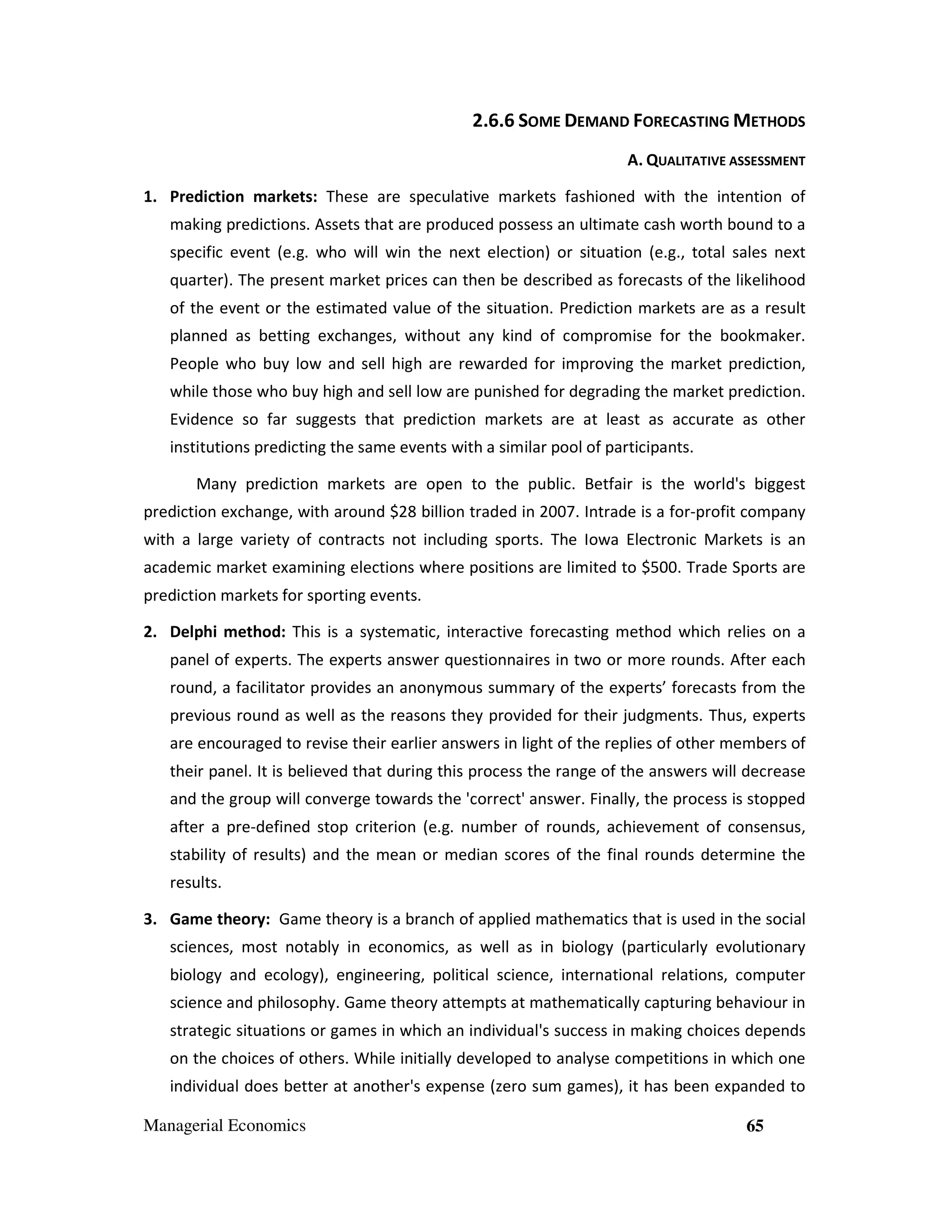 2.6.6 SOME DEMAND FORECASTING METHODS
A. QUALITATIVE ASSESSMENT
1. Prediction markets: These are speculative markets fashioned with the intention of
making predictions. Assets that are produced possess an ultimate cash worth bound to a
specific event (e.g. who will win the next election) or situation (e.g., total sales next
quarter). The present market prices can then be described as forecasts of the likelihood
of the event or the estimated value of the situation. Prediction markets are as a result
planned as betting exchanges, without any kind of compromise for the bookmaker.
People who buy low and sell high are rewarded for improving the market prediction,
while those who buy high and sell low are punished for degrading the market prediction.
Evidence so far suggests that prediction markets are at least as accurate as other
institutions predicting the same events with a similar pool of participants.
Many prediction markets are open to the public. Betfair is the world's biggest
prediction exchange, with around $28 billion traded in 2007. Intrade is a for-profit company
with a large variety of contracts not including sports. The Iowa Electronic Markets is an
academic market examining elections where positions are limited to $500. Trade Sports are
prediction markets for sporting events.
2. Delphi method: This is a systematic, interactive forecasting method which relies on a
panel of experts. The experts answer questionnaires in two or more rounds. After each
round, a facilitator provides an anonymous summary of the experts’ forecasts from the
previous round as well as the reasons they provided for their judgments. Thus, experts
are encouraged to revise their earlier answers in light of the replies of other members of
their panel. It is believed that during this process the range of the answers will decrease
and the group will converge towards the 'correct' answer. Finally, the process is stopped
after a pre-defined stop criterion (e.g. number of rounds, achievement of consensus,
stability of results) and the mean or median scores of the final rounds determine the
results.
3. Game theory: Game theory is a branch of applied mathematics that is used in the social
sciences, most notably in economics, as well as in biology (particularly evolutionary
biology and ecology), engineering, political science, international relations, computer
science and philosophy. Game theory attempts at mathematically capturing behaviour in
strategic situations or games in which an individual's success in making choices depends
on the choices of others. While initially developed to analyse competitions in which one
individual does better at another's expense (zero sum games), it has been expanded to
Managerial Economics

65

 