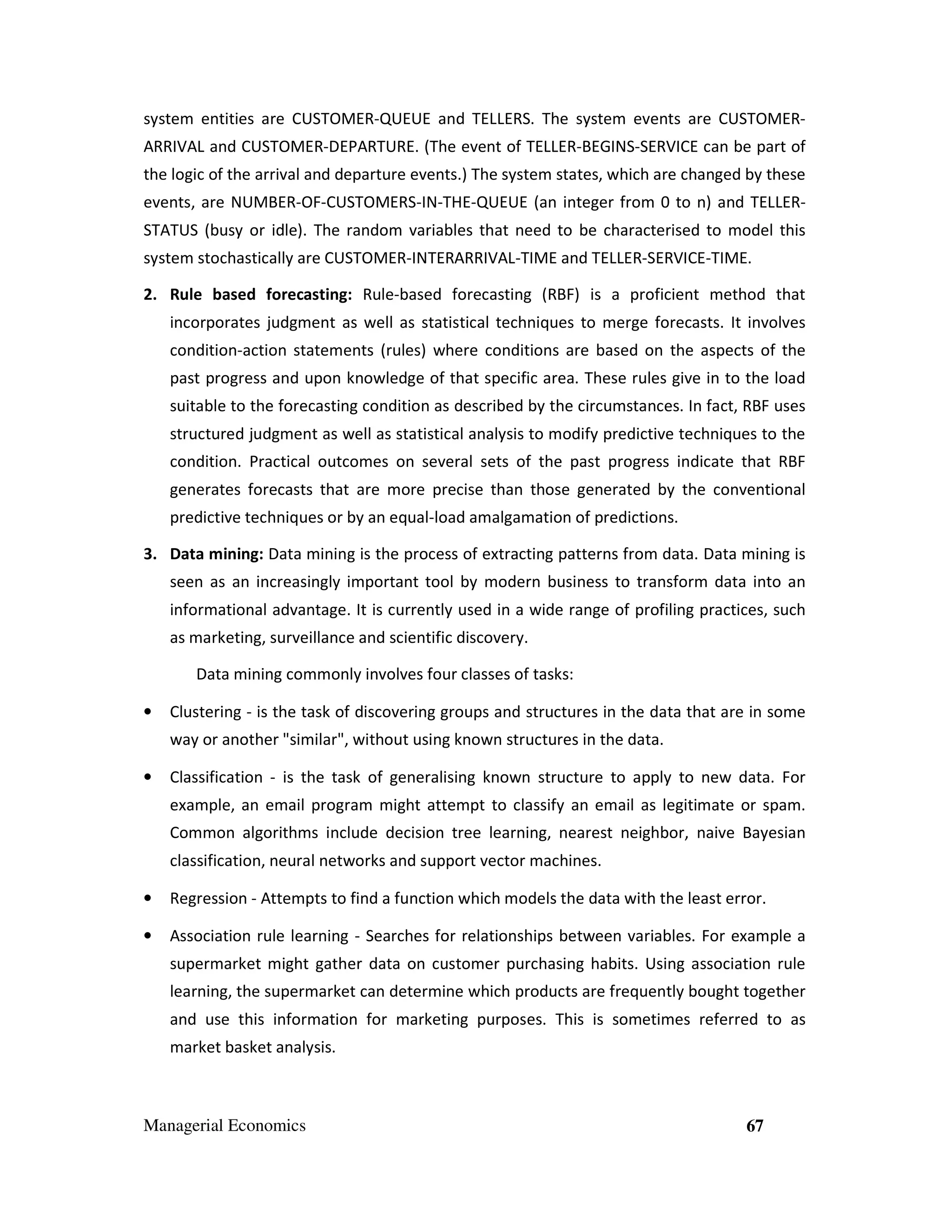 system entities are CUSTOMER-QUEUE and TELLERS. The system events are CUSTOMERARRIVAL and CUSTOMER-DEPARTURE. (The event of TELLER-BEGINS-SERVICE can be part of
the logic of the arrival and departure events.) The system states, which are changed by these
events, are NUMBER-OF-CUSTOMERS-IN-THE-QUEUE (an integer from 0 to n) and TELLERSTATUS (busy or idle). The random variables that need to be characterised to model this
system stochastically are CUSTOMER-INTERARRIVAL-TIME and TELLER-SERVICE-TIME.
2. Rule based forecasting: Rule-based forecasting (RBF) is a proficient method that
incorporates judgment as well as statistical techniques to merge forecasts. It involves
condition-action statements (rules) where conditions are based on the aspects of the
past progress and upon knowledge of that specific area. These rules give in to the load
suitable to the forecasting condition as described by the circumstances. In fact, RBF uses
structured judgment as well as statistical analysis to modify predictive techniques to the
condition. Practical outcomes on several sets of the past progress indicate that RBF
generates forecasts that are more precise than those generated by the conventional
predictive techniques or by an equal-load amalgamation of predictions.
3. Data mining: Data mining is the process of extracting patterns from data. Data mining is
seen as an increasingly important tool by modern business to transform data into an
informational advantage. It is currently used in a wide range of profiling practices, such
as marketing, surveillance and scientific discovery.
Data mining commonly involves four classes of tasks:
•

Clustering - is the task of discovering groups and structures in the data that are in some
way or another "similar", without using known structures in the data.

•

Classification - is the task of generalising known structure to apply to new data. For
example, an email program might attempt to classify an email as legitimate or spam.
Common algorithms include decision tree learning, nearest neighbor, naive Bayesian
classification, neural networks and support vector machines.

•

Regression - Attempts to find a function which models the data with the least error.

•

Association rule learning - Searches for relationships between variables. For example a
supermarket might gather data on customer purchasing habits. Using association rule
learning, the supermarket can determine which products are frequently bought together
and use this information for marketing purposes. This is sometimes referred to as
market basket analysis.

Managerial Economics

67

 