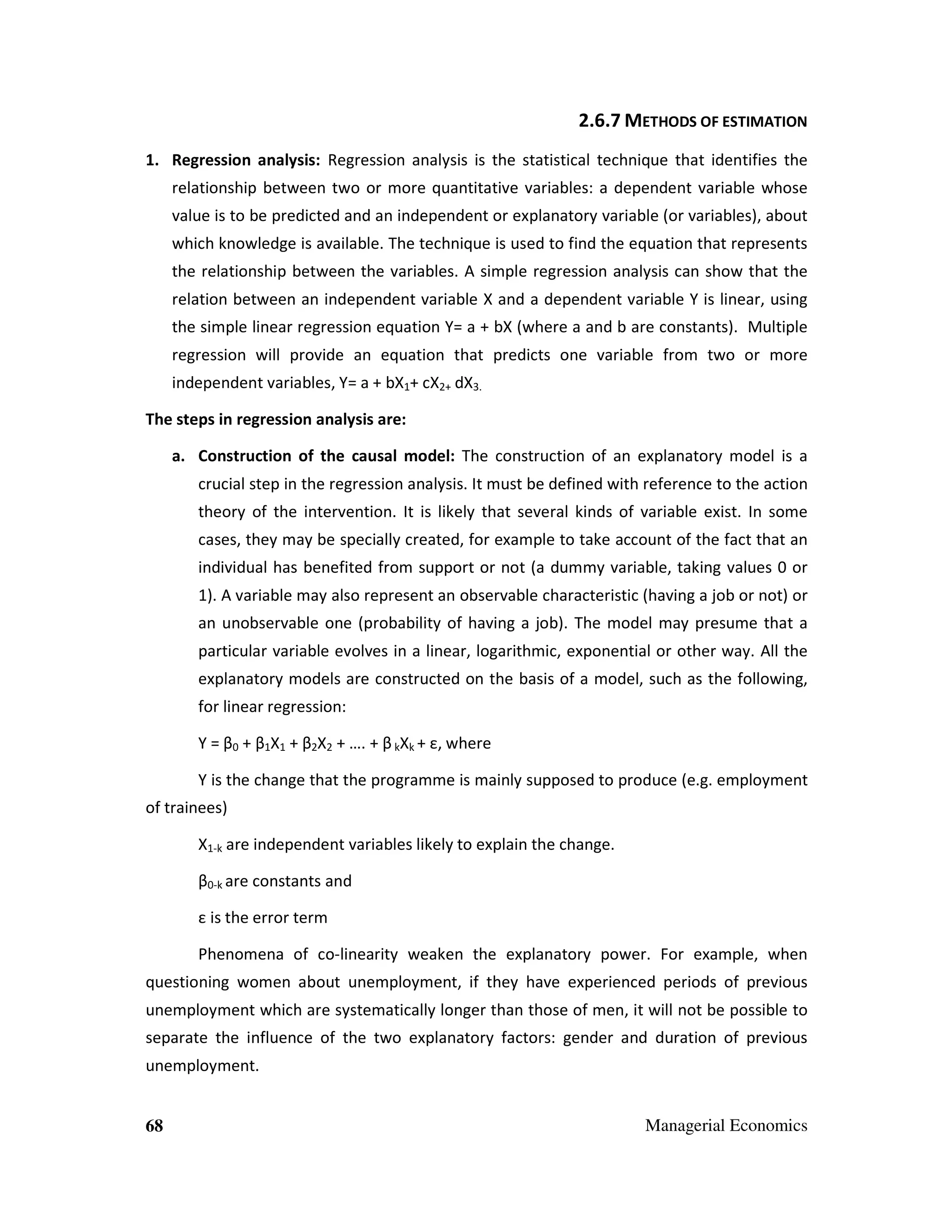 2.6.7 METHODS OF ESTIMATION
1. Regression analysis: Regression analysis is the statistical technique that identifies the
relationship between two or more quantitative variables: a dependent variable whose
value is to be predicted and an independent or explanatory variable (or variables), about
which knowledge is available. The technique is used to find the equation that represents
the relationship between the variables. A simple regression analysis can show that the
relation between an independent variable X and a dependent variable Y is linear, using
the simple linear regression equation Y= a + bX (where a and b are constants). Multiple
regression will provide an equation that predicts one variable from two or more
independent variables, Y= a + bX1+ cX2+ dX3.
The steps in regression analysis are:
a. Construction of the causal model: The construction of an explanatory model is a
crucial step in the regression analysis. It must be defined with reference to the action
theory of the intervention. It is likely that several kinds of variable exist. In some
cases, they may be specially created, for example to take account of the fact that an
individual has benefited from support or not (a dummy variable, taking values 0 or
1). A variable may also represent an observable characteristic (having a job or not) or
an unobservable one (probability of having a job). The model may presume that a
particular variable evolves in a linear, logarithmic, exponential or other way. All the
explanatory models are constructed on the basis of a model, such as the following,
for linear regression:
Y = β0 + β1X1 + β2X2 + …. + β kXk + ε, where
Y is the change that the programme is mainly supposed to produce (e.g. employment
of trainees)
X1-k are independent variables likely to explain the change.
β0-k are constants and
ε is the error term
Phenomena of co-linearity weaken the explanatory power. For example, when
questioning women about unemployment, if they have experienced periods of previous
unemployment which are systematically longer than those of men, it will not be possible to
separate the influence of the two explanatory factors: gender and duration of previous
unemployment.

68

Managerial Economics

 