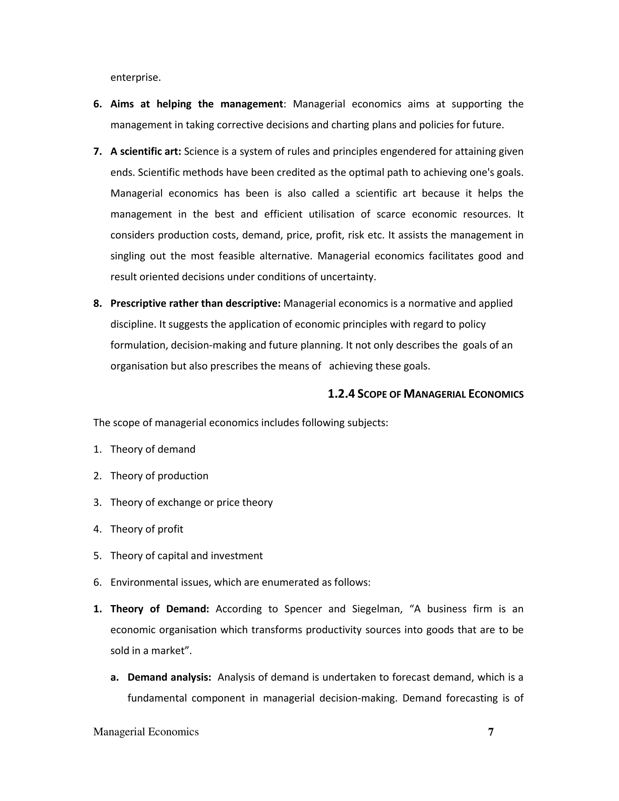 enterprise.
6. Aims at helping the management: Managerial economics aims at supporting the
management in taking corrective decisions and charting plans and policies for future.
7. A scientific art: Science is a system of rules and principles engendered for attaining given
ends. Scientific methods have been credited as the optimal path to achieving one's goals.
Managerial economics has been is also called a scientific art because it helps the
management in the best and efficient utilisation of scarce economic resources. It
considers production costs, demand, price, profit, risk etc. It assists the management in
singling out the most feasible alternative. Managerial economics facilitates good and
result oriented decisions under conditions of uncertainty.
8. Prescriptive rather than descriptive: Managerial economics is a normative and applied
discipline. It suggests the application of economic principles with regard to policy
formulation, decision-making and future planning. It not only describes the goals of an
organisation but also prescribes the means of achieving these goals.

1.2.4 SCOPE OF MANAGERIAL ECONOMICS
The scope of managerial economics includes following subjects:
1. Theory of demand
2. Theory of production
3. Theory of exchange or price theory
4. Theory of profit
5. Theory of capital and investment
6. Environmental issues, which are enumerated as follows:
1. Theory of Demand: According to Spencer and Siegelman, “A business firm is an
economic organisation which transforms productivity sources into goods that are to be
sold in a market”.
a. Demand analysis: Analysis of demand is undertaken to forecast demand, which is a
fundamental component in managerial decision-making. Demand forecasting is of
Managerial Economics

7

 