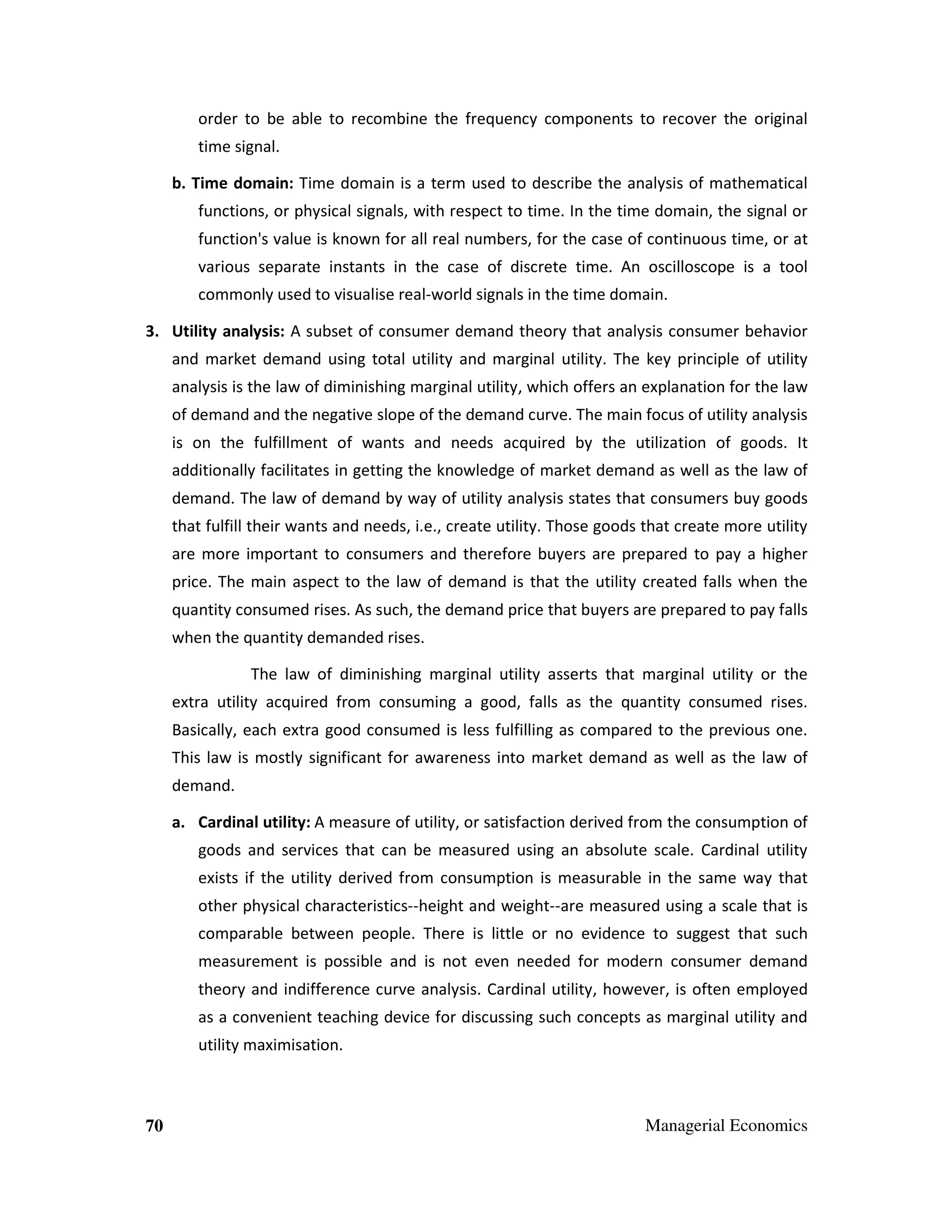 order to be able to recombine the frequency components to recover the original
time signal.
b. Time domain: Time domain is a term used to describe the analysis of mathematical
functions, or physical signals, with respect to time. In the time domain, the signal or
function's value is known for all real numbers, for the case of continuous time, or at
various separate instants in the case of discrete time. An oscilloscope is a tool
commonly used to visualise real-world signals in the time domain.
3. Utility analysis: A subset of consumer demand theory that analysis consumer behavior
and market demand using total utility and marginal utility. The key principle of utility
analysis is the law of diminishing marginal utility, which offers an explanation for the law
of demand and the negative slope of the demand curve. The main focus of utility analysis
is on the fulfillment of wants and needs acquired by the utilization of goods. It
additionally facilitates in getting the knowledge of market demand as well as the law of
demand. The law of demand by way of utility analysis states that consumers buy goods
that fulfill their wants and needs, i.e., create utility. Those goods that create more utility
are more important to consumers and therefore buyers are prepared to pay a higher
price. The main aspect to the law of demand is that the utility created falls when the
quantity consumed rises. As such, the demand price that buyers are prepared to pay falls
when the quantity demanded rises.
The law of diminishing marginal utility asserts that marginal utility or the
extra utility acquired from consuming a good, falls as the quantity consumed rises.
Basically, each extra good consumed is less fulfilling as compared to the previous one.
This law is mostly significant for awareness into market demand as well as the law of
demand.
a. Cardinal utility: A measure of utility, or satisfaction derived from the consumption of
goods and services that can be measured using an absolute scale. Cardinal utility
exists if the utility derived from consumption is measurable in the same way that
other physical characteristics--height and weight--are measured using a scale that is
comparable between people. There is little or no evidence to suggest that such
measurement is possible and is not even needed for modern consumer demand
theory and indifference curve analysis. Cardinal utility, however, is often employed
as a convenient teaching device for discussing such concepts as marginal utility and
utility maximisation.

70

Managerial Economics

 