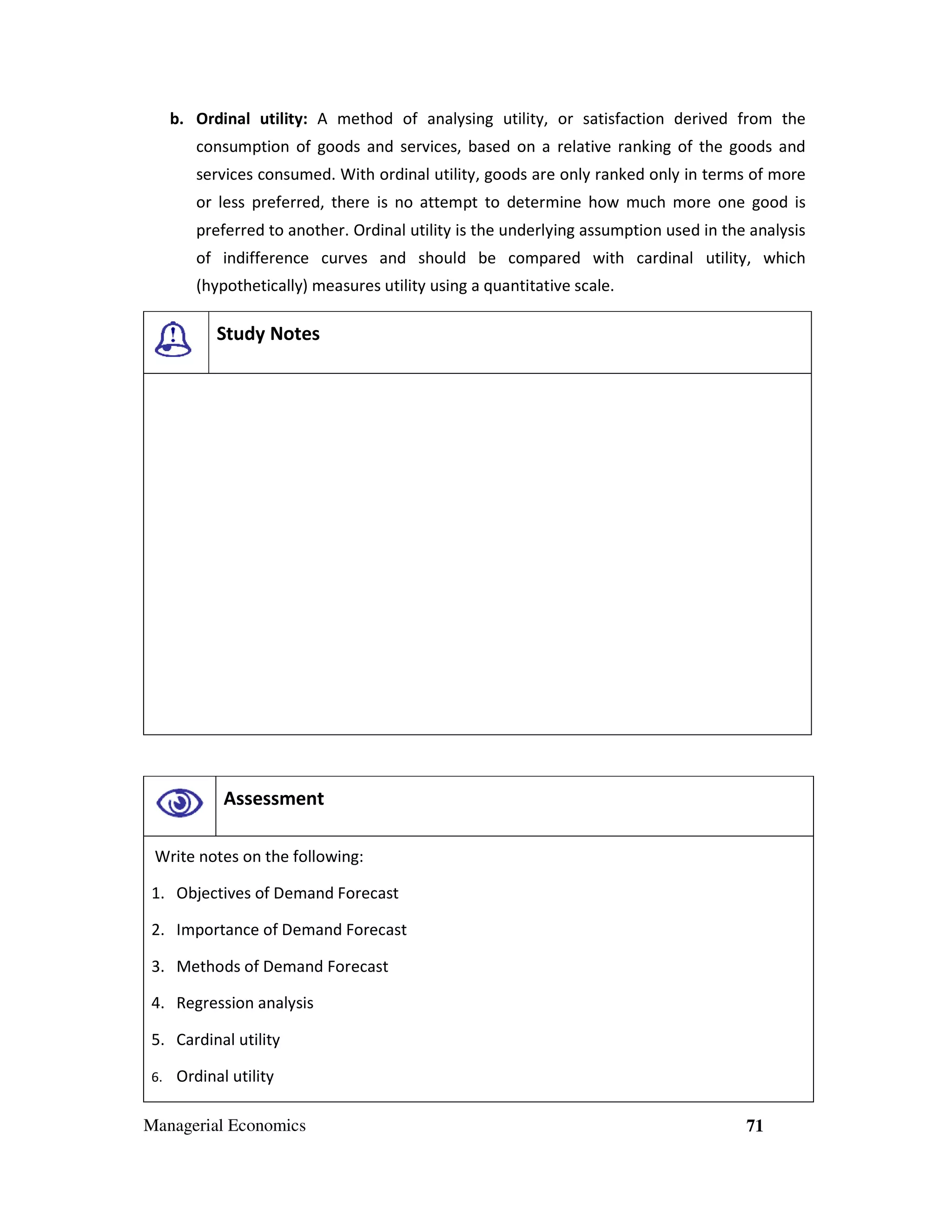 b. Ordinal utility: A method of analysing utility, or satisfaction derived from the
consumption of goods and services, based on a relative ranking of the goods and
services consumed. With ordinal utility, goods are only ranked only in terms of more
or less preferred, there is no attempt to determine how much more one good is
preferred to another. Ordinal utility is the underlying assumption used in the analysis
of indifference curves and should be compared with cardinal utility, which
(hypothetically) measures utility using a quantitative scale.

Study Notes

Assessment
Write notes on the following:
1. Objectives of Demand Forecast
2. Importance of Demand Forecast
3. Methods of Demand Forecast
4. Regression analysis
5. Cardinal utility
6.

Ordinal utility

Managerial Economics

71

 