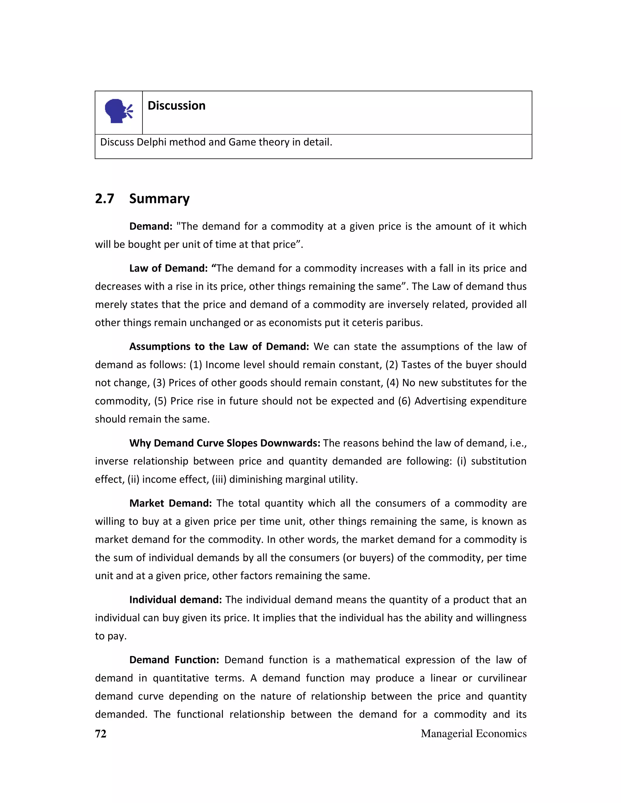 Discussion
Discuss Delphi method and Game theory in detail.

2.7 Summary
Demand: "The demand for a commodity at a given price is the amount of it which
will be bought per unit of time at that price”.
Law of Demand: “The demand for a commodity increases with a fall in its price and
decreases with a rise in its price, other things remaining the same”. The Law of demand thus
merely states that the price and demand of a commodity are inversely related, provided all
other things remain unchanged or as economists put it ceteris paribus.
Assumptions to the Law of Demand: We can state the assumptions of the law of
demand as follows: (1) Income level should remain constant, (2) Tastes of the buyer should
not change, (3) Prices of other goods should remain constant, (4) No new substitutes for the
commodity, (5) Price rise in future should not be expected and (6) Advertising expenditure
should remain the same.
Why Demand Curve Slopes Downwards: The reasons behind the law of demand, i.e.,
inverse relationship between price and quantity demanded are following: (i) substitution
effect, (ii) income effect, (iii) diminishing marginal utility.
Market Demand: The total quantity which all the consumers of a commodity are
willing to buy at a given price per time unit, other things remaining the same, is known as
market demand for the commodity. In other words, the market demand for a commodity is
the sum of individual demands by all the consumers (or buyers) of the commodity, per time
unit and at a given price, other factors remaining the same.
Individual demand: The individual demand means the quantity of a product that an
individual can buy given its price. It implies that the individual has the ability and willingness
to pay.
Demand Function: Demand function is a mathematical expression of the law of
demand in quantitative terms. A demand function may produce a linear or curvilinear
demand curve depending on the nature of relationship between the price and quantity
demanded. The functional relationship between the demand for a commodity and its
72

Managerial Economics

 