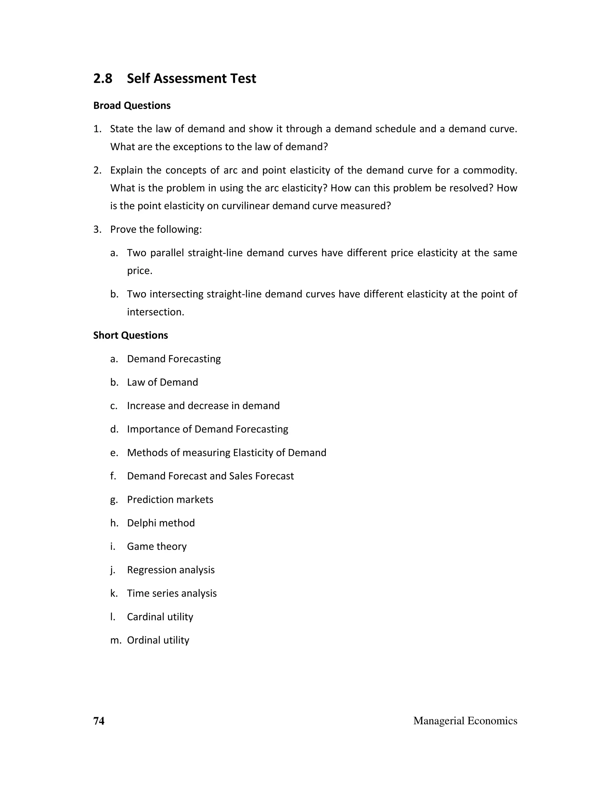 2.8 Self Assessment Test
Broad Questions
1. State the law of demand and show it through a demand schedule and a demand curve.
What are the exceptions to the law of demand?
2. Explain the concepts of arc and point elasticity of the demand curve for a commodity.
What is the problem in using the arc elasticity? How can this problem be resolved? How
is the point elasticity on curvilinear demand curve measured?
3. Prove the following:
a. Two parallel straight-line demand curves have different price elasticity at the same
price.
b. Two intersecting straight-line demand curves have different elasticity at the point of
intersection.
Short Questions
a. Demand Forecasting
b. Law of Demand
c. Increase and decrease in demand
d. Importance of Demand Forecasting
e. Methods of measuring Elasticity of Demand
f. Demand Forecast and Sales Forecast
g. Prediction markets
h. Delphi method
i.

Game theory

j.

Regression analysis

k. Time series analysis
l.

Cardinal utility

m. Ordinal utility

74

Managerial Economics

 