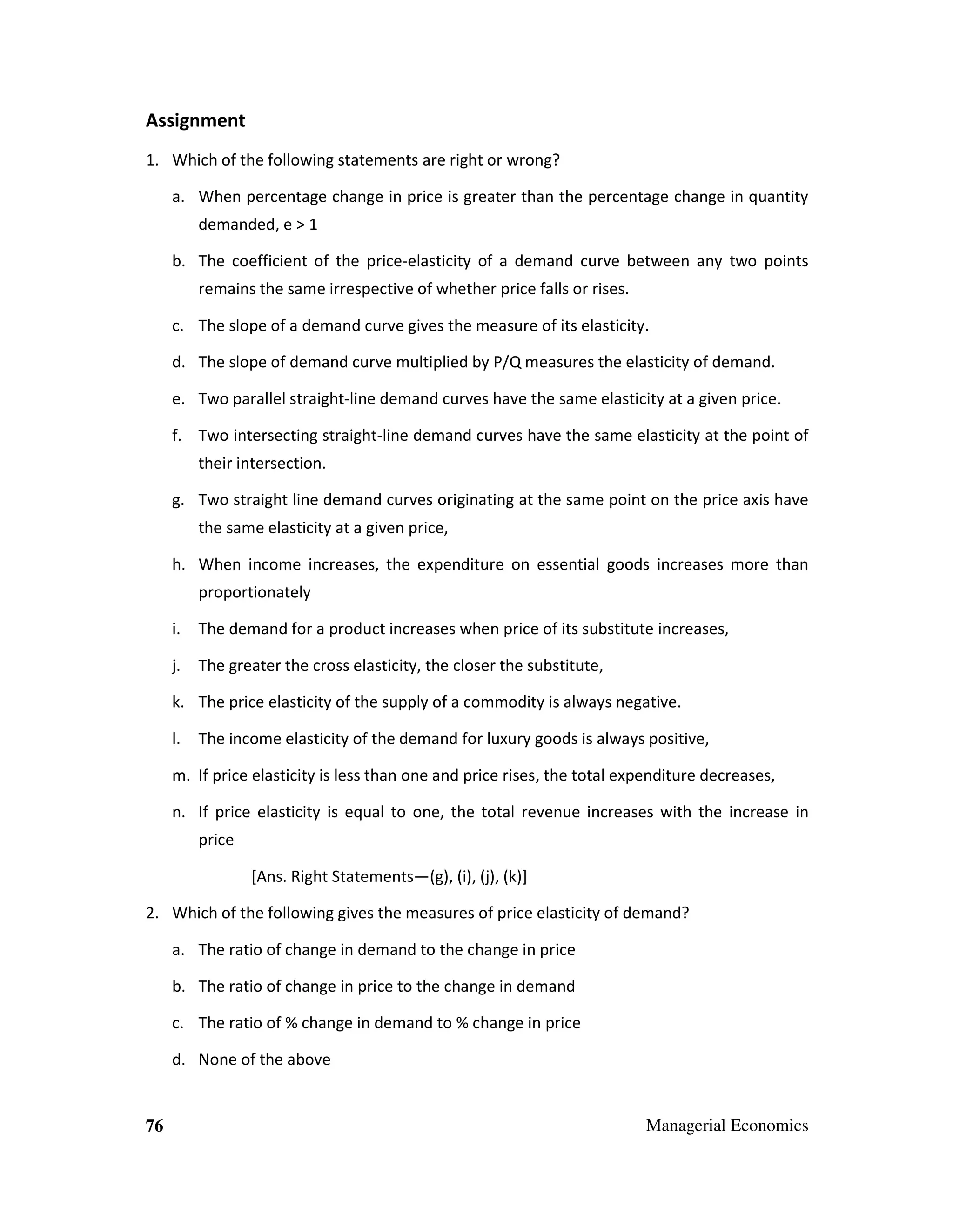 Assignment
1. Which of the following statements are right or wrong?
a. When percentage change in price is greater than the percentage change in quantity
demanded, e > 1
b. The coefficient of the price-elasticity of a demand curve between any two points
remains the same irrespective of whether price falls or rises.
c. The slope of a demand curve gives the measure of its elasticity.
d. The slope of demand curve multiplied by P/Q measures the elasticity of demand.
e. Two parallel straight-line demand curves have the same elasticity at a given price.
f. Two intersecting straight-line demand curves have the same elasticity at the point of
their intersection.
g. Two straight line demand curves originating at the same point on the price axis have
the same elasticity at a given price,
h. When income increases, the expenditure on essential goods increases more than
proportionately
i.

The demand for a product increases when price of its substitute increases,

j.

The greater the cross elasticity, the closer the substitute,

k. The price elasticity of the supply of a commodity is always negative.
l.

The income elasticity of the demand for luxury goods is always positive,

m. If price elasticity is less than one and price rises, the total expenditure decreases,
n. If price elasticity is equal to one, the total revenue increases with the increase in
price
[Ans. Right Statements—(g), (i), (j), (k)]
2. Which of the following gives the measures of price elasticity of demand?
a. The ratio of change in demand to the change in price
b. The ratio of change in price to the change in demand
c. The ratio of % change in demand to % change in price
d. None of the above

76

Managerial Economics

 