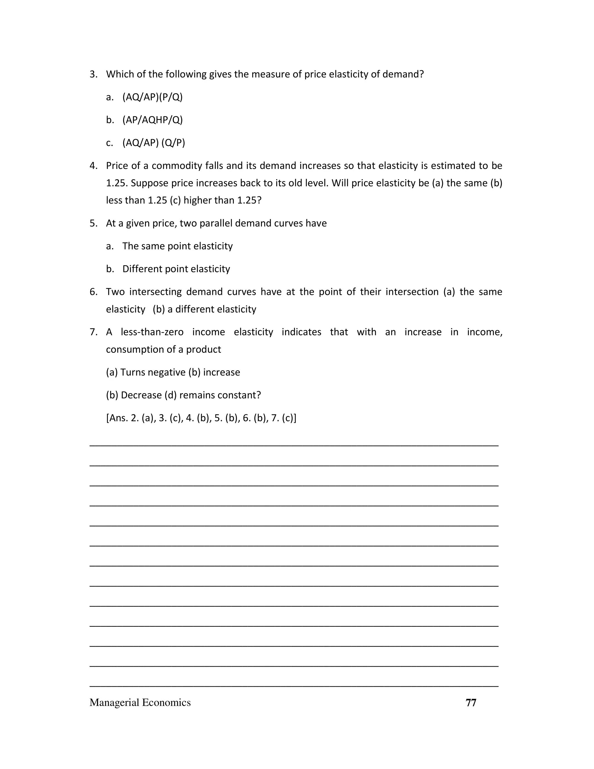 3. Which of the following gives the measure of price elasticity of demand?
a. (AQ/AP)(P/Q)
b. (AP/AQHP/Q)
c. (AQ/AP) (Q/P)
4. Price of a commodity falls and its demand increases so that elasticity is estimated to be
1.25. Suppose price increases back to its old level. Will price elasticity be (a) the same (b)
less than 1.25 (c) higher than 1.25?
5. At a given price, two parallel demand curves have
a. The same point elasticity
b. Different point elasticity
6. Two intersecting demand curves have at the point of their intersection (a) the same
elasticity (b) a different elasticity
7. A less-than-zero income elasticity indicates that with an increase in income,
consumption of a product
(a) Turns negative (b) increase
(b) Decrease (d) remains constant?
[Ans. 2. (a), 3. (c), 4. (b), 5. (b), 6. (b), 7. (c)]
___________________________________________________________________________
___________________________________________________________________________
___________________________________________________________________________
___________________________________________________________________________
___________________________________________________________________________
___________________________________________________________________________
___________________________________________________________________________
___________________________________________________________________________
___________________________________________________________________________
___________________________________________________________________________
___________________________________________________________________________
___________________________________________________________________________
___________________________________________________________________________
Managerial Economics

77

 