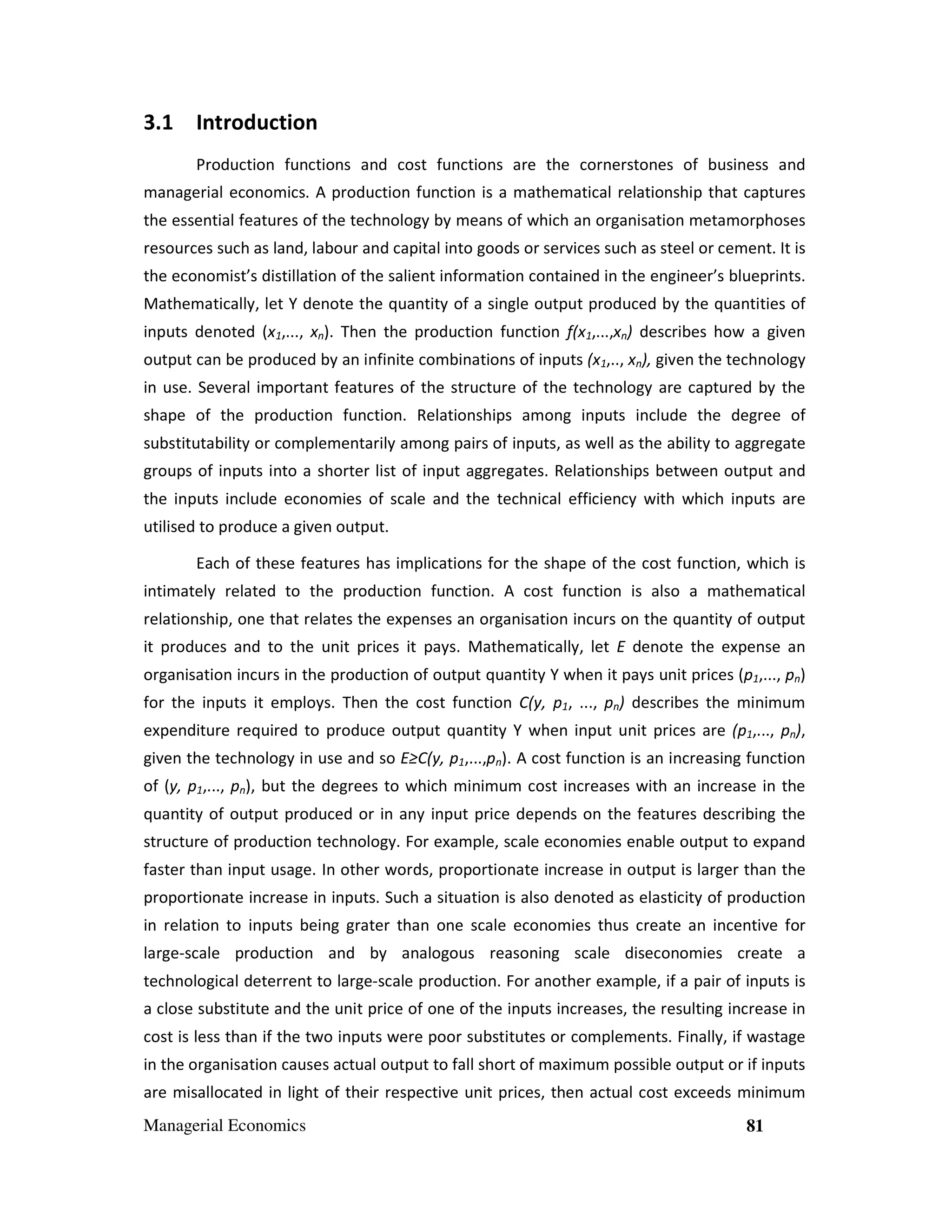 3.1 Introduction
Production functions and cost functions are the cornerstones of business and
managerial economics. A production function is a mathematical relationship that captures
the essential features of the technology by means of which an organisation metamorphoses
resources such as land, labour and capital into goods or services such as steel or cement. It is
the economist’s distillation of the salient information contained in the engineer’s blueprints.
Mathematically, let Y denote the quantity of a single output produced by the quantities of
inputs denoted (x1,..., xn). Then the production function f(x1,...,xn) describes how a given
output can be produced by an infinite combinations of inputs (x1,.., xn), given the technology
in use. Several important features of the structure of the technology are captured by the
shape of the production function. Relationships among inputs include the degree of
substitutability or complementarily among pairs of inputs, as well as the ability to aggregate
groups of inputs into a shorter list of input aggregates. Relationships between output and
the inputs include economies of scale and the technical efficiency with which inputs are
utilised to produce a given output.
Each of these features has implications for the shape of the cost function, which is
intimately related to the production function. A cost function is also a mathematical
relationship, one that relates the expenses an organisation incurs on the quantity of output
it produces and to the unit prices it pays. Mathematically, let E denote the expense an
organisation incurs in the production of output quantity Y when it pays unit prices (p1,..., pn)
for the inputs it employs. Then the cost function C(y, p1, ..., pn) describes the minimum
expenditure required to produce output quantity Y when input unit prices are (p1,..., pn),
given the technology in use and so E≥C(y, p1,...,pn). A cost function is an increasing function
of (y, p1,..., pn), but the degrees to which minimum cost increases with an increase in the
quantity of output produced or in any input price depends on the features describing the
structure of production technology. For example, scale economies enable output to expand
faster than input usage. In other words, proportionate increase in output is larger than the
proportionate increase in inputs. Such a situation is also denoted as elasticity of production
in relation to inputs being grater than one scale economies thus create an incentive for
large-scale production and by analogous reasoning scale diseconomies create a
technological deterrent to large-scale production. For another example, if a pair of inputs is
a close substitute and the unit price of one of the inputs increases, the resulting increase in
cost is less than if the two inputs were poor substitutes or complements. Finally, if wastage
in the organisation causes actual output to fall short of maximum possible output or if inputs
are misallocated in light of their respective unit prices, then actual cost exceeds minimum
Managerial Economics

81

 