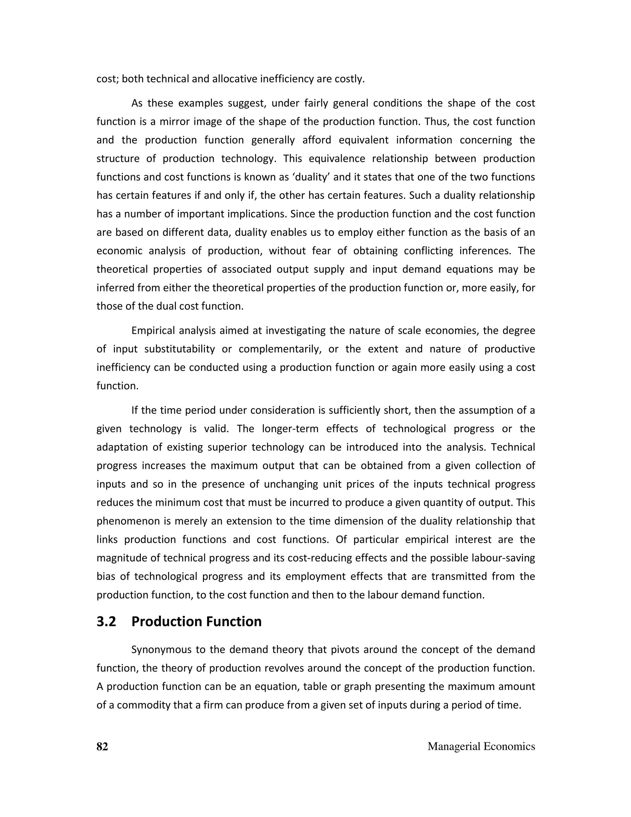 cost; both technical and allocative inefficiency are costly.
As these examples suggest, under fairly general conditions the shape of the cost
function is a mirror image of the shape of the production function. Thus, the cost function
and the production function generally afford equivalent information concerning the
structure of production technology. This equivalence relationship between production
functions and cost functions is known as ‘duality’ and it states that one of the two functions
has certain features if and only if, the other has certain features. Such a duality relationship
has a number of important implications. Since the production function and the cost function
are based on different data, duality enables us to employ either function as the basis of an
economic analysis of production, without fear of obtaining conflicting inferences. The
theoretical properties of associated output supply and input demand equations may be
inferred from either the theoretical properties of the production function or, more easily, for
those of the dual cost function.
Empirical analysis aimed at investigating the nature of scale economies, the degree
of input substitutability or complementarily, or the extent and nature of productive
inefficiency can be conducted using a production function or again more easily using a cost
function.
If the time period under consideration is sufficiently short, then the assumption of a
given technology is valid. The longer-term effects of technological progress or the
adaptation of existing superior technology can be introduced into the analysis. Technical
progress increases the maximum output that can be obtained from a given collection of
inputs and so in the presence of unchanging unit prices of the inputs technical progress
reduces the minimum cost that must be incurred to produce a given quantity of output. This
phenomenon is merely an extension to the time dimension of the duality relationship that
links production functions and cost functions. Of particular empirical interest are the
magnitude of technical progress and its cost-reducing effects and the possible labour-saving
bias of technological progress and its employment effects that are transmitted from the
production function, to the cost function and then to the labour demand function.

3.2 Production Function
Synonymous to the demand theory that pivots around the concept of the demand
function, the theory of production revolves around the concept of the production function.
A production function can be an equation, table or graph presenting the maximum amount
of a commodity that a firm can produce from a given set of inputs during a period of time.

82

Managerial Economics

 