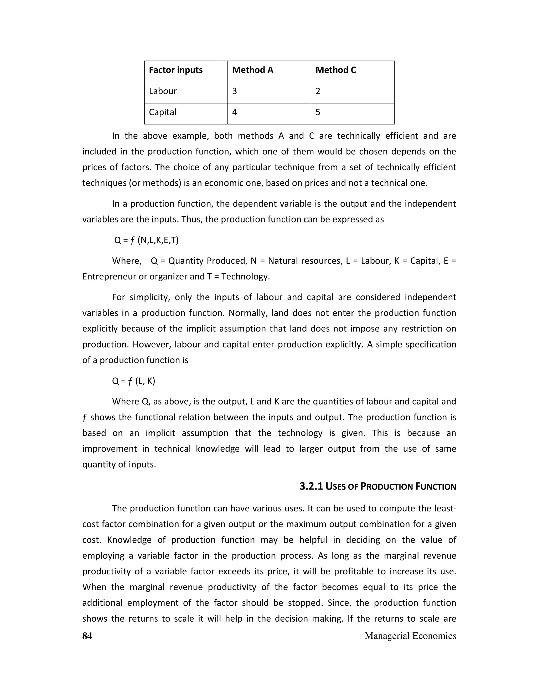 Factor inputs

Method A

Method C

Labour

3

2

Capital

4

5

In the above example, both methods A and C are technically efficient and are
included in the production function, which one of them would be chosen depends on the
prices of factors. The choice of any particular technique from a set of technically efficient
techniques (or methods) is an economic one, based on prices and not a technical one.
In a production function, the dependent variable is the output and the independent
variables are the inputs. Thus, the production function can be expressed as
Q = ƒ (N,L,K,E,T)
Where, Q = Quantity Produced, N = Natural resources, L = Labour, K = Capital, E =
Entrepreneur or organizer and T = Technology.
For simplicity, only the inputs of labour and capital are considered independent
variables in a production function. Normally, land does not enter the production function
explicitly because of the implicit assumption that land does not impose any restriction on
production. However, labour and capital enter production explicitly. A simple specification
of a production function is
Q = ƒ (L, K)
Where Q, as above, is the output, L and K are the quantities of labour and capital and
ƒ shows the functional relation between the inputs and output. The production function is
based on an implicit assumption that the technology is given. This is because an
improvement in technical knowledge will lead to larger output from the use of same
quantity of inputs.

3.2.1 USES OF PRODUCTION FUNCTION
The production function can have various uses. It can be used to compute the leastcost factor combination for a given output or the maximum output combination for a given
cost. Knowledge of production function may be helpful in deciding on the value of
employing a variable factor in the production process. As long as the marginal revenue
productivity of a variable factor exceeds its price, it will be profitable to increase its use.
When the marginal revenue productivity of the factor becomes equal to its price the
additional employment of the factor should be stopped. Since, the production function
shows the returns to scale it will help in the decision making. If the returns to scale are
84

Managerial Economics

 