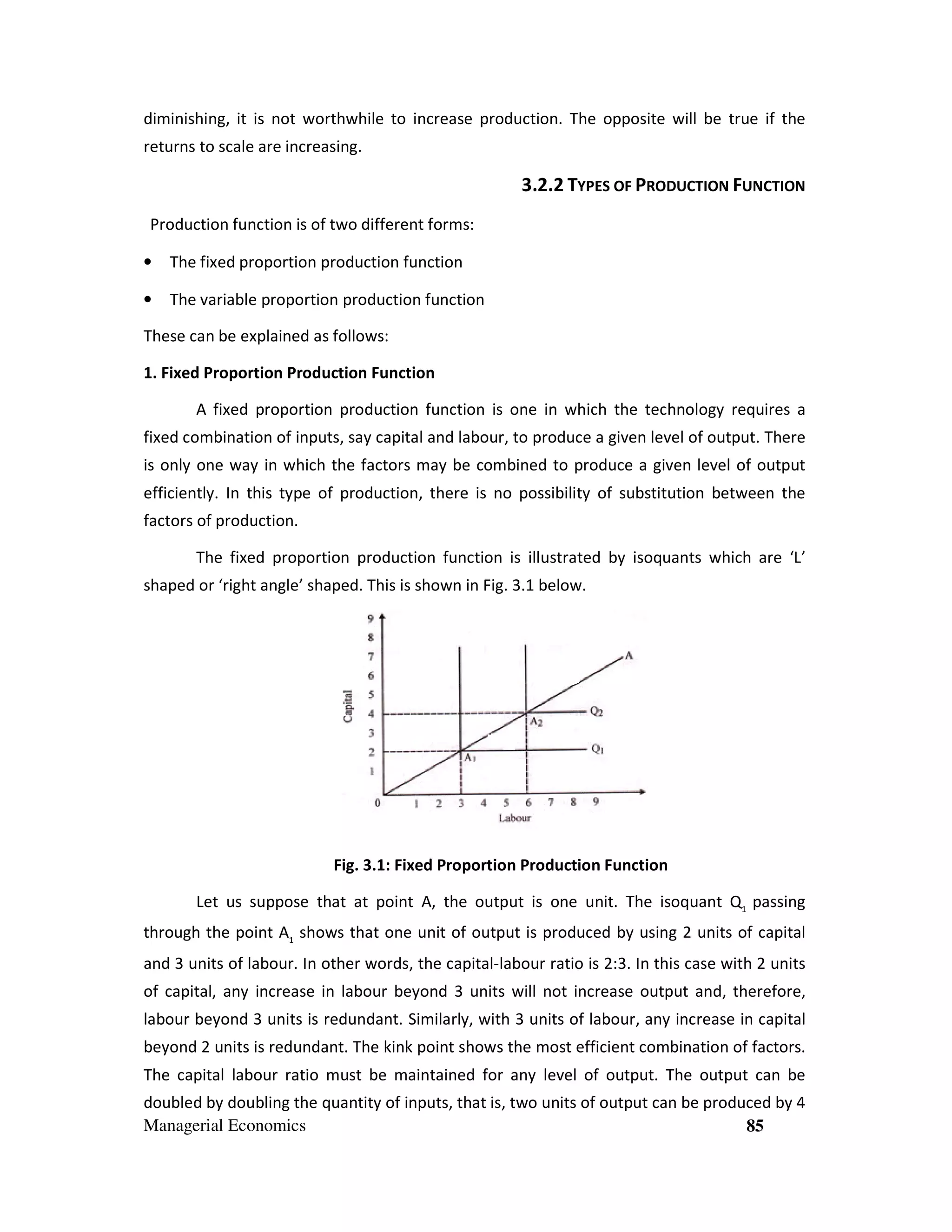 diminishing, it is not worthwhile to increase production. The opposite will be true if the
returns to scale are increasing.

3.2.2 TYPES OF PRODUCTION FUNCTION
Production function is of two different forms:
•

The fixed proportion production function

•

The variable proportion production function

These can be explained as follows:
1. Fixed Proportion Production Function
A fixed proportion production function is one in which the technology requires a
fixed combination of inputs, say capital and labour, to produce a given level of output. There
is only one way in which the factors may be combined to produce a given level of output
efficiently. In this type of production, there is no possibility of substitution between the
factors of production.
The fixed proportion production function is illustrated by isoquants which are ‘L’
shaped or ‘right angle’ shaped. This is shown in Fig. 3.1 below.

Fig. 3.1: Fixed Proportion Production Function
Let us suppose that at point A, the output is one unit. The isoquant Q1 passing
through the point A1 shows that one unit of output is produced by using 2 units of capital
and 3 units of labour. In other words, the capital-labour ratio is 2:3. In this case with 2 units
of capital, any increase in labour beyond 3 units will not increase output and, therefore,
labour beyond 3 units is redundant. Similarly, with 3 units of labour, any increase in capital
beyond 2 units is redundant. The kink point shows the most efficient combination of factors.
The capital labour ratio must be maintained for any level of output. The output can be
doubled by doubling the quantity of inputs, that is, two units of output can be produced by 4
Managerial Economics
85

 