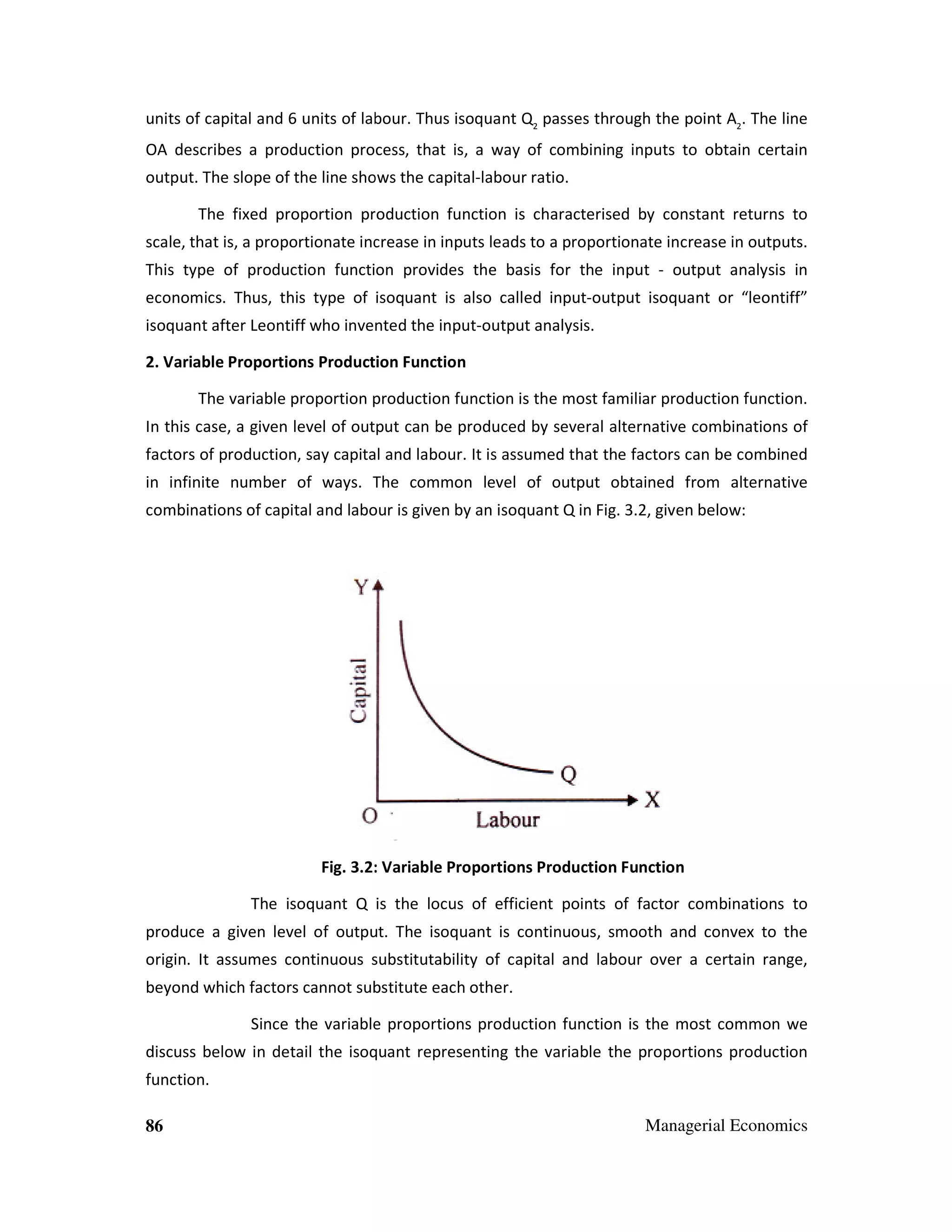 units of capital and 6 units of labour. Thus isoquant Q2 passes through the point A2. The line
OA describes a production process, that is, a way of combining inputs to obtain certain
output. The slope of the line shows the capital-labour ratio.
capital
The fixed proportion pr
production function is characterised by constant returns to
ed
scale, that is, a proportionate increase in inputs leads to a proportionate increase in outputs.
This type of production function provides the basis for the input - output analysis in
inpu
economics. Thus, this type of isoquant is also called input-output isoquant or “leontiff”
input output
isoquant after Leontiff who invented the input
input-output analysis.
2. Variable Proportions Production Function
The variable proportion production function is the most familiar production function.
In this case, a given level of output can be produced by several alternative combinations of
factors of production, say capital and labour. It is assumed that the factors can be combined
in infinite number of ways. The common level of output obtained from alternative
r
combinations of capital and labour is given by an isoquant Q in Fig. 3.2, given below:

Fig. 3.2: Variable Proportions Production Function
The isoquant Q is the locus of efficient points of factor combinations to
produce a given level of output. The isoquant is continuous, smooth and convex to the
origin. It assumes continuous substitutability of capital and labour over a certain range,
beyond which factors cannot substitute each other.
Since the variable proportions production function is the most common we
ce
discuss below in detail the isoquant representing the variable the proportions production
function.
86

Managerial Economics

 