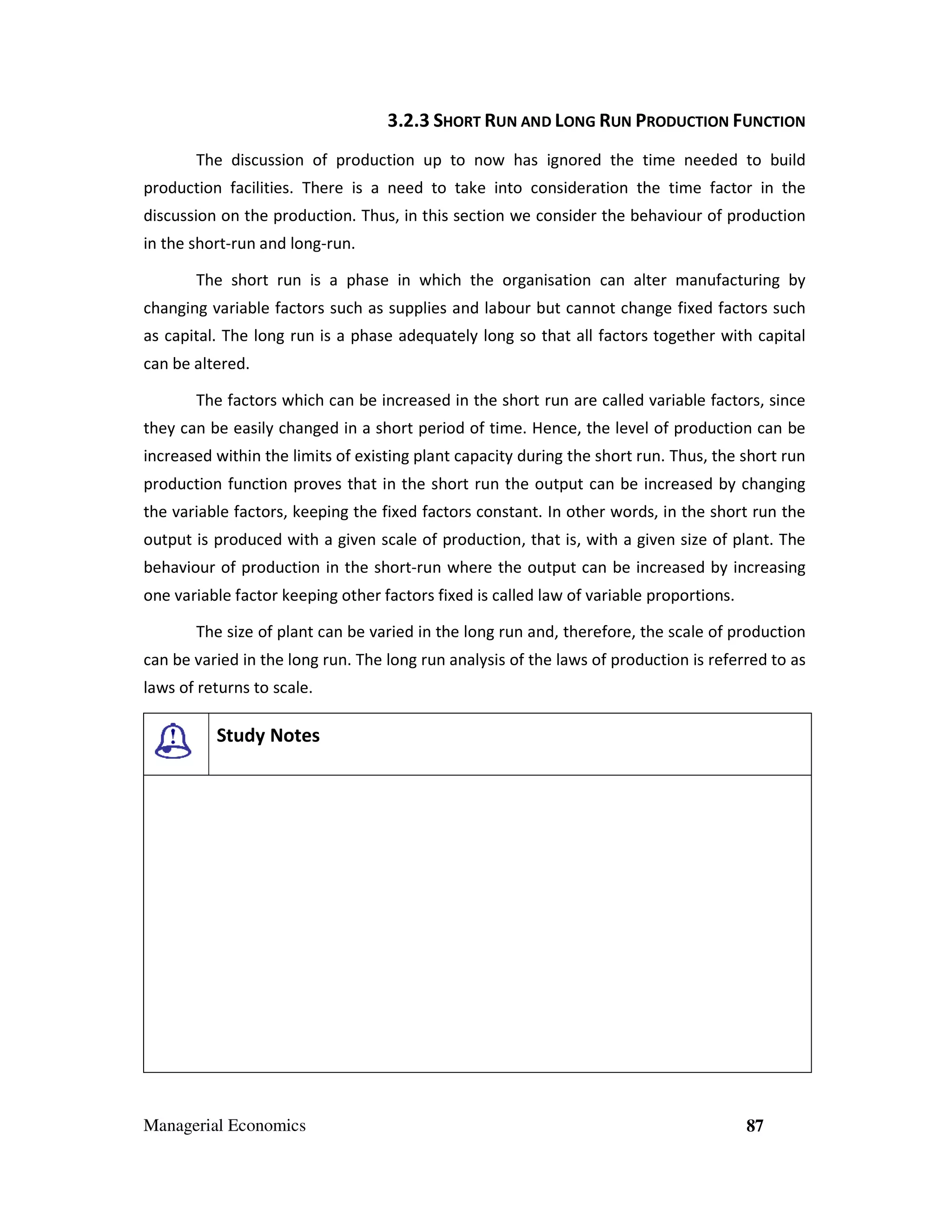 3.2.3 SHORT RUN AND LONG RUN PRODUCTION FUNCTION
The discussion of production up to now has ignored the time needed to build
production facilities. There is a need to take into consideration the time factor in the
discussion on the production. Thus, in this section we consider the behaviour of production
in the short-run and long-run.
The short run is a phase in which the organisation can alter manufacturing by
changing variable factors such as supplies and labour but cannot change fixed factors such
as capital. The long run is a phase adequately long so that all factors together with capital
can be altered.
The factors which can be increased in the short run are called variable factors, since
they can be easily changed in a short period of time. Hence, the level of production can be
increased within the limits of existing plant capacity during the short run. Thus, the short run
production function proves that in the short run the output can be increased by changing
the variable factors, keeping the fixed factors constant. In other words, in the short run the
output is produced with a given scale of production, that is, with a given size of plant. The
behaviour of production in the short-run where the output can be increased by increasing
one variable factor keeping other factors fixed is called law of variable proportions.
The size of plant can be varied in the long run and, therefore, the scale of production
can be varied in the long run. The long run analysis of the laws of production is referred to as
laws of returns to scale.

Study Notes

Managerial Economics

87

 