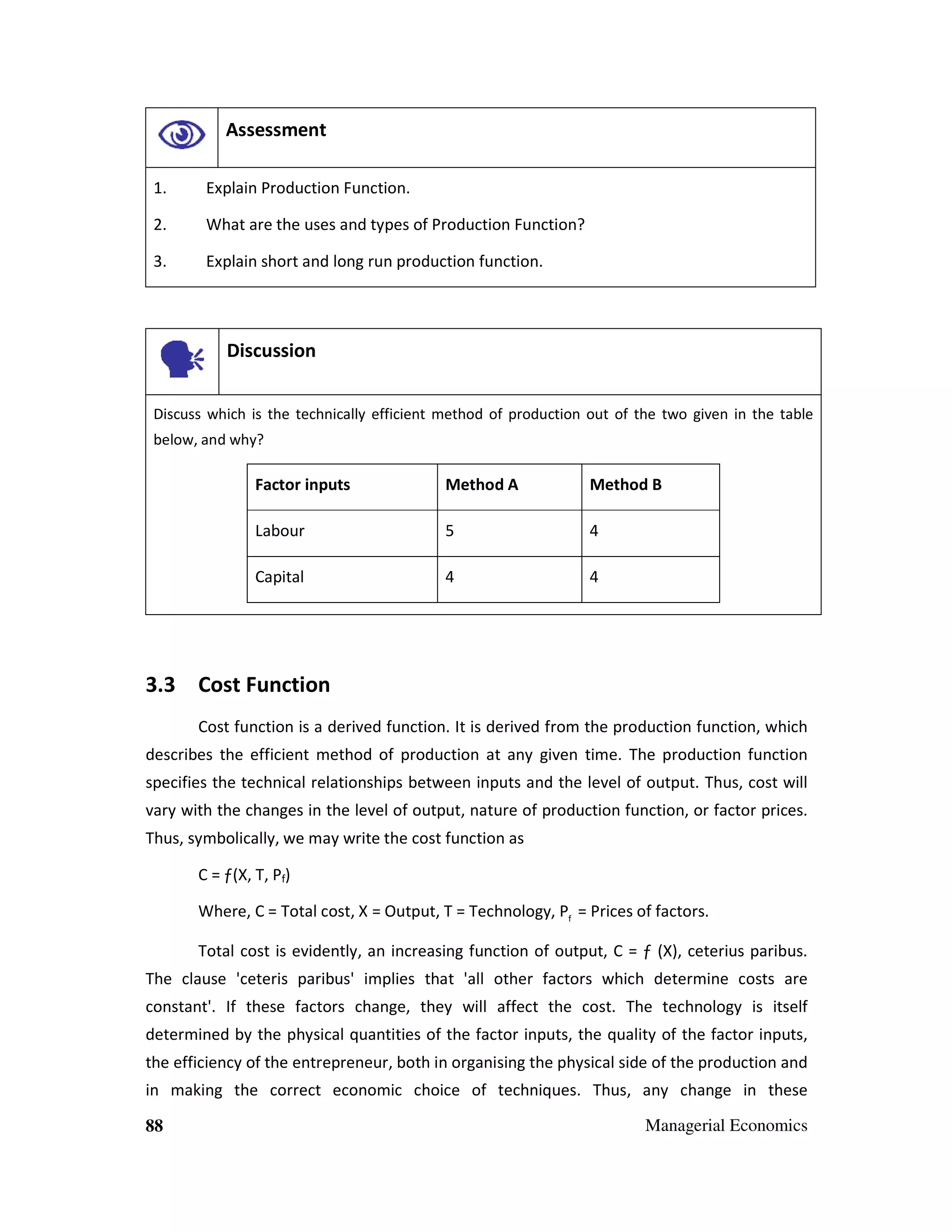 Assessment
1.

Explain Production Function.

2.

What are the uses and types of Production Function?

3.

Explain short and long run production function.

Discussion
Discuss which is the technically efficient method of production out of the two given in the table
below, and why?

Factor inputs

Method A

Method B

Labour

5

4

Capital

4

4

3.3 Cost Function
Cost function is a derived function. It is derived from the production function, which
describes the efficient method of production at any given time. The production function
specifies the technical relationships between inputs and the level of output. Thus, cost will
vary with the changes in the level of output, nature of production function, or factor prices.
Thus, symbolically, we may write the cost function as
C = ƒ(X, T, Pf)
Where, C = Total cost, X = Output, T = Technology, Pf = Prices of factors.
Total cost is evidently, an increasing function of output, C = ƒ (X), ceterius paribus.
The clause 'ceteris paribus' implies that 'all other factors which determine costs are
constant'. If these factors change, they will affect the cost. The technology is itself
determined by the physical quantities of the factor inputs, the quality of the factor inputs,
the efficiency of the entrepreneur, both in organising the physical side of the production and
in making the correct economic choice of techniques. Thus, any change in these
88

Managerial Economics

 
