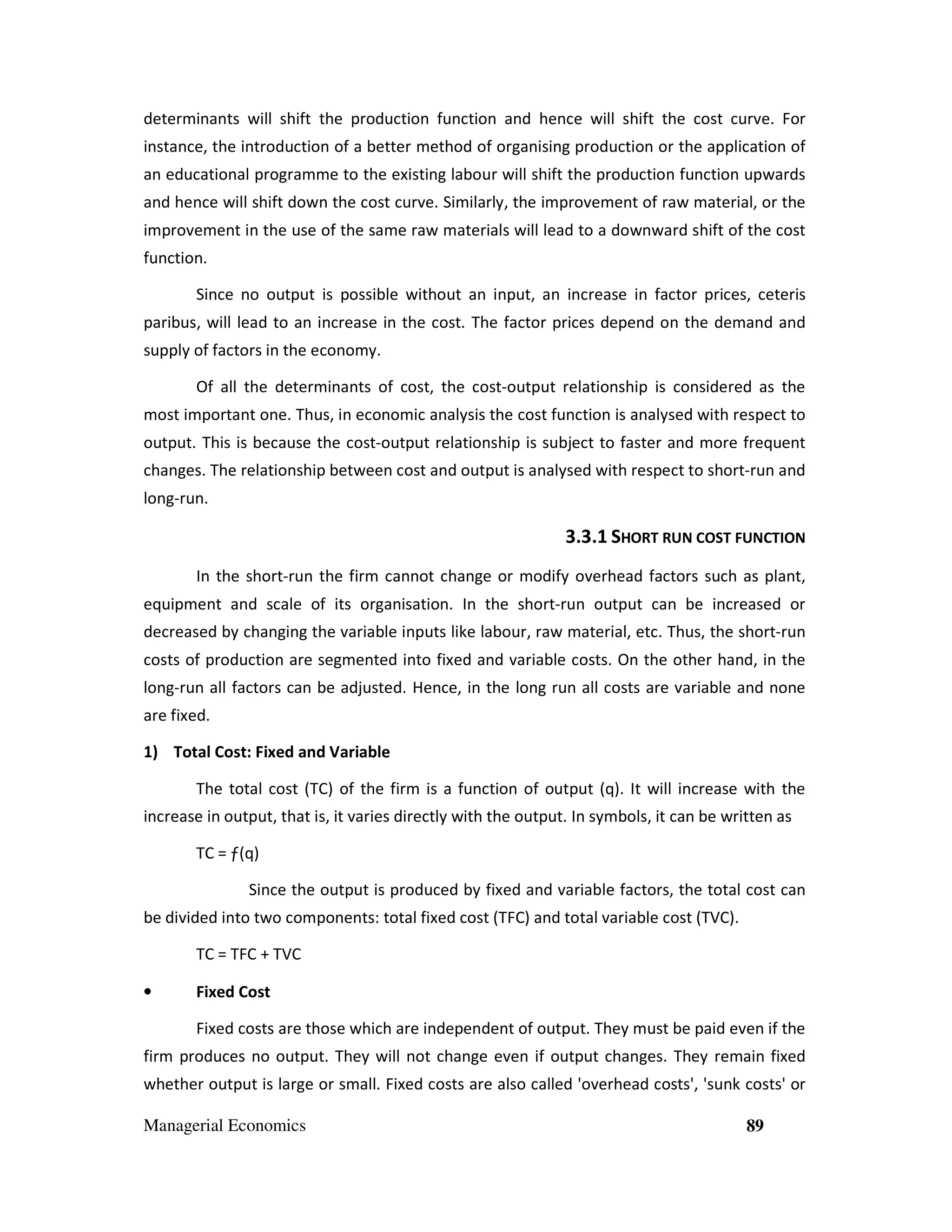 determinants will shift the production function and hence will shift the cost curve. For
instance, the introduction of a better method of organising production or the application of
an educational programme to the existing labour will shift the production function upwards
and hence will shift down the cost curve. Similarly, the improvement of raw material, or the
improvement in the use of the same raw materials will lead to a downward shift of the cost
function.
Since no output is possible without an input, an increase in factor prices, ceteris
paribus, will lead to an increase in the cost. The factor prices depend on the demand and
supply of factors in the economy.
Of all the determinants of cost, the cost-output relationship is considered as the
most important one. Thus, in economic analysis the cost function is analysed with respect to
output. This is because the cost-output relationship is subject to faster and more frequent
changes. The relationship between cost and output is analysed with respect to short-run and
long-run.

3.3.1 SHORT RUN COST FUNCTION
In the short-run the firm cannot change or modify overhead factors such as plant,
equipment and scale of its organisation. In the short-run output can be increased or
decreased by changing the variable inputs like labour, raw material, etc. Thus, the short-run
costs of production are segmented into fixed and variable costs. On the other hand, in the
long-run all factors can be adjusted. Hence, in the long run all costs are variable and none
are fixed.
1) Total Cost: Fixed and Variable
The total cost (TC) of the firm is a function of output (q). It will increase with the
increase in output, that is, it varies directly with the output. In symbols, it can be written as
TC = ƒ(q)
Since the output is produced by fixed and variable factors, the total cost can
be divided into two components: total fixed cost (TFC) and total variable cost (TVC).
TC = TFC + TVC
•

Fixed Cost
Fixed costs are those which are independent of output. They must be paid even if the

firm produces no output. They will not change even if output changes. They remain fixed
whether output is large or small. Fixed costs are also called 'overhead costs', 'sunk costs' or
Managerial Economics

89

 