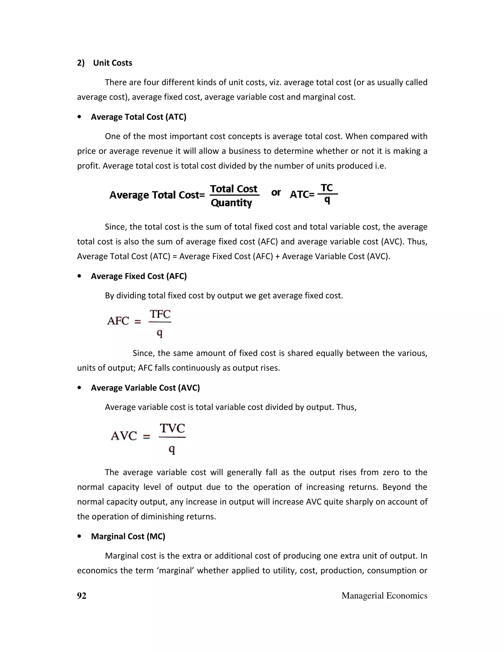 2) Unit Costs
There are four different kinds of unit costs, viz. average total cost (or as usually called
costs,
average cost), average fixed cost, average variable cost and marginal cost.
•

Average Total Cost (ATC)
One of the most important cost concepts is average total cost. When compare with
hen compared

price or average revenue it will allow a business to determine whether or not it is making a
profit. Average total cost is total cost divided by the number of units produced i.e.

Since, the total cost is the sum of total fixed cost and total variable cost, the average
total cost is also the sum of average fixed cost (AFC) and average variable cost (AVC). Thus,
Average Total Cost (ATC) = Average Fixed Cost (AFC) + Average Variable Cost (AVC).
•

Average Fixed Cost (AFC)
By dividing total fixed cost by output we get average fixed cost.
outpu

Since, the same amount of fixed cost is shared equally between the various,
units of output; AFC falls continuously as output rises.
•

Average Variable Cost (AVC)
Average variable cost is total variable cost divided by output. Thus,

The average variable cost will generally fall as the output rises from zero to the
normal capacity level of output due to the operation of increasing returns. Beyond the
normal capacity output, any increase in output will increase AVC quite sharply on account of
the operation of diminishing returns.
peration
•

Marginal Cost (MC)
Marginal cost is the extra or additional cost of producing one extra unit of output. In

economics the term ‘marginal’ whether applied to utility, cost, production, consumption or
92

Managerial Economics

 
