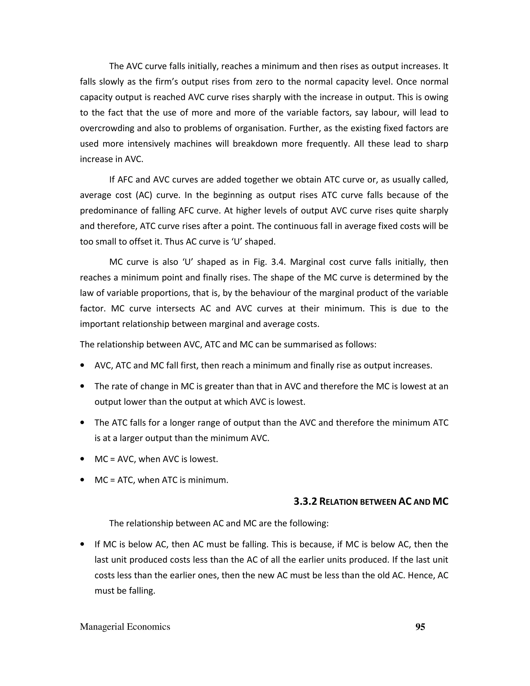 The AVC curve falls initially, reaches a minimum and then rises as output increases. It
falls slowly as the firm’s output rises from zero to the normal capacity level. Once normal
capacity output is reached AVC curve rises sharply with the increase in output. This is owing
to the fact that the use of more and more of the variable factors, say labour, will lead to
overcrowding and also to problems of organisation. Further, as the existing fixed factors are
used more intensively machines will breakdown more frequently. All these lead to sharp
increase in AVC.
If AFC and AVC curves are added together we obtain ATC curve or, as usually called,
average cost (AC) curve. In the beginning as output rises ATC curve falls because of the
predominance of falling AFC curve. At higher levels of output AVC curve rises quite sharply
and therefore, ATC curve rises after a point. The continuous fall in average fixed costs will be
too small to offset it. Thus AC curve is ‘U’ shaped.
MC curve is also ‘U’ shaped as in Fig. 3.4. Marginal cost curve falls initially, then
reaches a minimum point and finally rises. The shape of the MC curve is determined by the
law of variable proportions, that is, by the behaviour of the marginal product of the variable
factor. MC curve intersects AC and AVC curves at their minimum. This is due to the
important relationship between marginal and average costs.
The relationship between AVC, ATC and MC can be summarised as follows:
•

AVC, ATC and MC fall first, then reach a minimum and finally rise as output increases.

•

The rate of change in MC is greater than that in AVC and therefore the MC is lowest at an
output lower than the output at which AVC is lowest.

•

The ATC falls for a longer range of output than the AVC and therefore the minimum ATC
is at a larger output than the minimum AVC.

•

MC = AVC, when AVC is lowest.

•

MC = ATC, when ATC is minimum.

3.3.2 RELATION BETWEEN AC AND MC
The relationship between AC and MC are the following:
•

If MC is below AC, then AC must be falling. This is because, if MC is below AC, then the
last unit produced costs less than the AC of all the earlier units produced. If the last unit
costs less than the earlier ones, then the new AC must be less than the old AC. Hence, AC
must be falling.

Managerial Economics

95

 