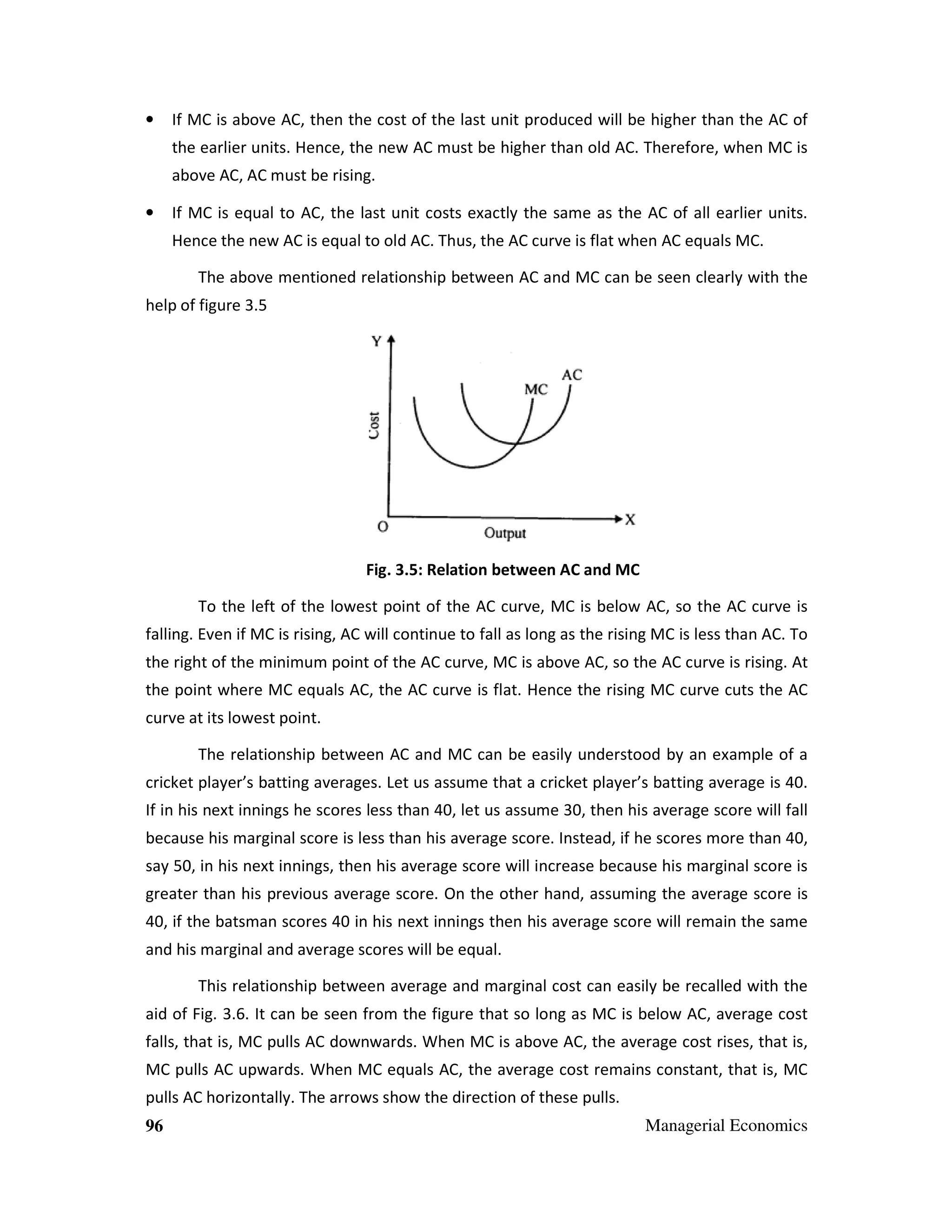 •

If MC is above AC, then the cost of the last unit produced will be higher than the AC of
the earlier units. Hence, the new AC must be higher than old AC. Therefore, when MC is
above AC, AC must be rising.

•

If MC is equal to AC, the last unit costs exactly the same as the AC of all earlier units.
Hence the new AC is equal to old AC. Thus, the AC curve is flat when AC equals MC.
The above mentioned relationship between AC and MC can be seen clearly with the

help of figure 3.5

Fig. 3.5: Relation between AC and MC
To the left of the lowest point of the AC curve, MC is below AC, so the AC curve is
falling. Even if MC is rising, AC will continue to fall as long as the rising MC is less than AC. To
the right of the minimum point of the AC curve, MC is above AC, so the AC curve is rising. At
the point where MC equals AC, the AC curve is flat. Hence the rising MC curve cuts the AC
curve at its lowest point.
The relationship between AC and MC can be easily understood by an example of a
cricket player’s batting averages. Let us assume that a cricket player’s batting average is 40.
If in his next innings he scores less than 40, let us assume 30, then his average score will fall
because his marginal score is less than his average score. Instead, if he scores more than 40,
say 50, in his next innings, then his average score will increase because his marginal score is
greater than his previous average score. On the other hand, assuming the average score is
40, if the batsman scores 40 in his next innings then his average score will remain the same
and his marginal and average scores will be equal.
This relationship between average and marginal cost can easily be recalled with the
aid of Fig. 3.6. It can be seen from the figure that so long as MC is below AC, average cost
falls, that is, MC pulls AC downwards. When MC is above AC, the average cost rises, that is,
MC pulls AC upwards. When MC equals AC, the average cost remains constant, that is, MC
pulls AC horizontally. The arrows show the direction of these pulls.
96

Managerial Economics

 