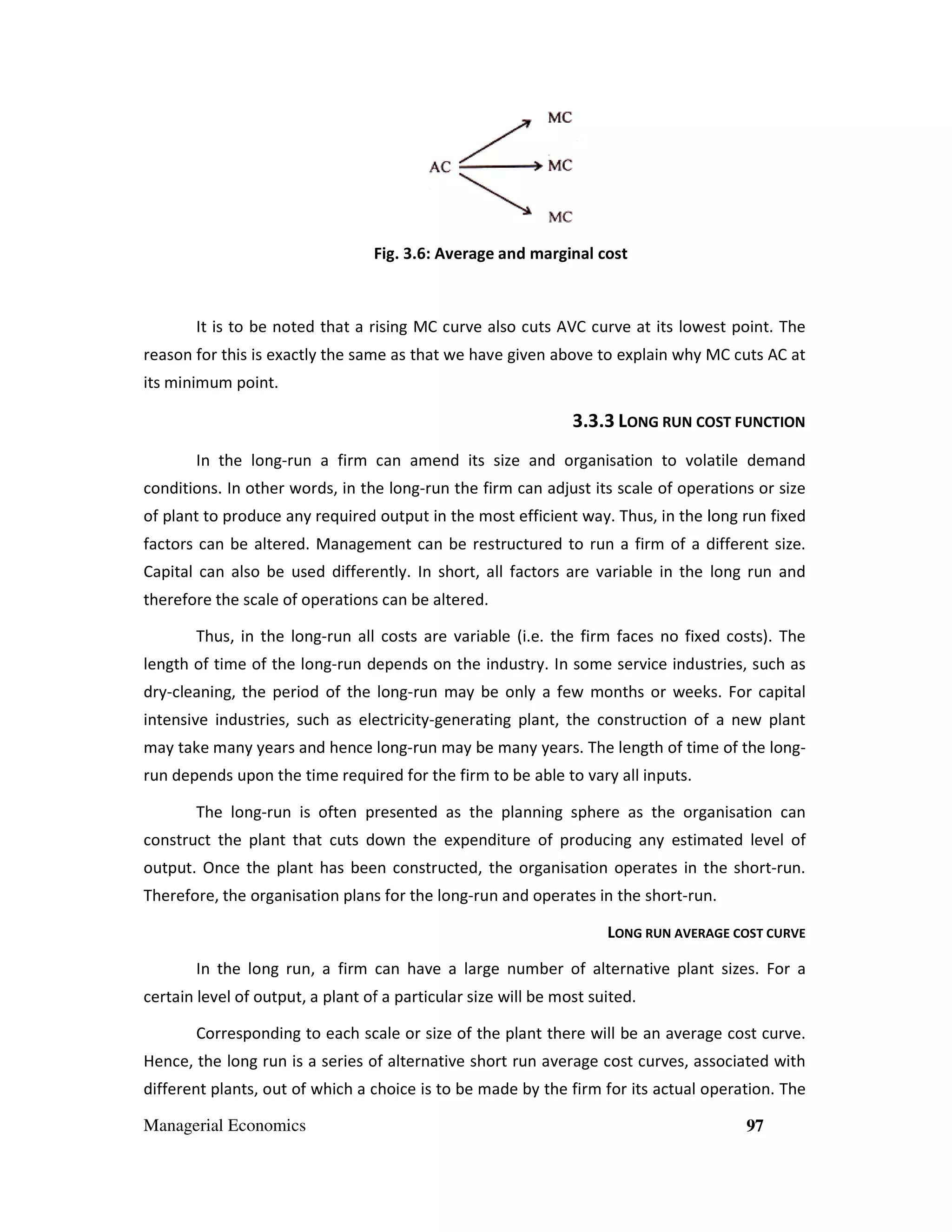 Fig. 3.6: Average and marginal cost

It is to be noted that a rising MC curve also cuts AVC curve at its lowest point. The
reason for this is exactly the same as that we have given above to explain why MC cuts AC at
its minimum point.

3.3.3 LONG RUN COST FUNCTION
ize
In the long-run a firm can amend its size and organisation to volatile demand
conditions. In other words, in the long run the firm can adjust its scale of operations or size
long-run
of plant to produce any required output in the most efficient way. Thus, in the long run fixed
Thus,
factors can be altered. Management can be restructured to run a firm of a different size.
red.
Capital can also be used differently. In short, all factors are variable in the long run and
therefore the scale of operations can be altered.
Thus, in the long-run all costs are variable (i.e. the firm faces no fixed costs). The
run
variable
length of time of the long-run depends on the industry. In some service industries, such as
run
dry-cleaning, the period of the long-run may be only a few months or weeks. For capital
cleaning,
long run
intensive industries, such as electricity generating plant, the construction of a new plant
lectricity-generating
may take many years and hence long-run may be many years. The length of time of the long
long run
longrun depends upon the time required for the firm to be able to vary all inputs.
The long-run is often presented as the planning sphere as the organisation can
pres
construct the plant that cuts down the expenditure of producing any estimated level of
output. Once the plant has been constructed, the organisation operates in the short-run.
short
Therefore, the organisation plans for the long-run and operates in the short-run.
long
run.
LONG RUN AVERAGE COST CURVE
CUR
In the long run, a firm can have a large number of alternative plant sizes. For a
certain level of output, a plant of a particular size will be most suited.
Corresponding to each scale or size of the plant there will be an average cost curve.
Hence, the long run is a series of alternative short run average cost curves, associated with
different plants, out of which a choice is to be made by the firm for its actual operation. The
Managerial Economics

97

 
