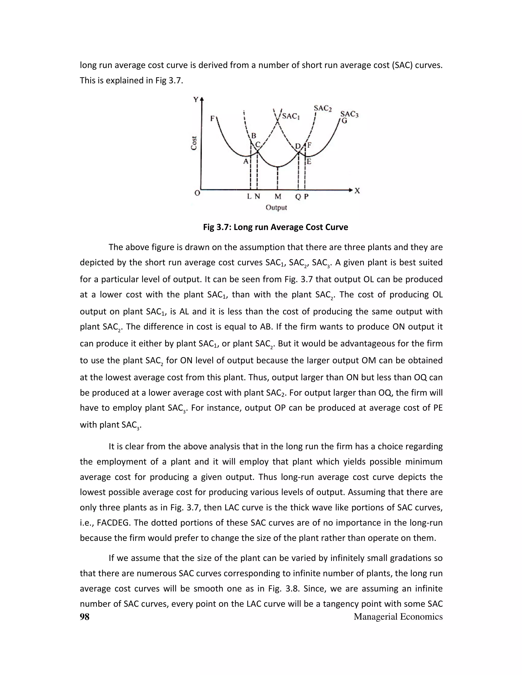 long run average cost curve is derived from a number of short run average cost (SAC) curves.
curv
This is explained in Fig 3.7.

Fig 3 Long run Average Cost Curve
3.7:
The above figure is drawn on the assumption that there are three plants and they are
depicted by the short run average cost curves SAC1, SAC2, SAC3. A given plant is best suited
ted
for a particular level of output. It can be seen from Fig. 3.7 that output OL can be produced
3.
at a lower cost with the plant SAC1, than with the plant SAC2. The cost of producing OL
output on plant SAC1, is AL and it is less than the cost of producing the same output with
plant SAC2. The difference in cost is equal to AB. If the firm wants to produce ON output it
can produce it either by plant SAC1, or plant SAC2. But it would be advantageous for the firm
to use the plant SAC2 for ON level of output because the larger output OM can be obtained
at the lowest average cost from this plant. Thus, output larger than ON but less than OQ can
Thus
be produced at a lower average cost w plant SAC2. For output larger than OQ, the firm will
with
OQ
have to employ plant SAC3. For instance, output OP can be produced at average cost of PE
instance
with plant SAC3.
It is clear from the above analysis that in the long run the firm has a choice regarding
the employment of a plant and it will employ that plant which yields possible minimum
average cost for producing a given output. Thus long-run average cost curve depicts the
long run
lowest possible average cost for producing various levels of output. Assuming that the are
there
only three plants as in Fig. 3.7, then LAC curve is the thick wave like portions of SAC curves,
,
i.e., FACDEG. The dotted portions of these SAC curves are of no importance in the long
long-run
because the firm would prefer to change the size of the plant rather than operate on them.
If we assume that the size of the plant can be varied by infinitely small gradations so
that there are numerous SAC curves corresponding to infinite number of plants, the long run
average cost curves will be smooth one as in Fig. 3.8. Since, we are assuming an infinite
ill
Fi
number of SAC curves, every point on the LAC curve will be a tangency point with some SAC
Managerial Economics
98

 
