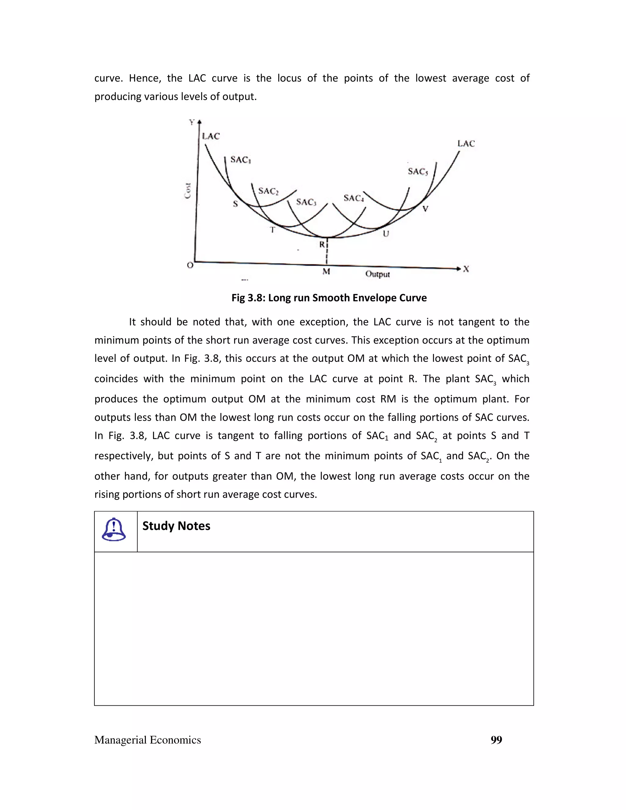 curve. Hence, the LAC curve is the locus of the points of the lowest average cost of
producing various levels of output.

Fig 3.8: Long run Smooth Envelope Curve
3
It should be noted that, with one exception, the LAC curve is not tangent to the
minimum points of the short run average cost curves. This exception occurs at the optimum
opti
level of output. In Fig. 3.8, this occurs at the output OM at which the lowest point of SAC3
coincides with the minimum point on the LAC curve at point R. The plant SAC3 which
produces the optimum output OM at the minimum cost RM is the optimum plant. For
outputs less than OM the lowest long run costs occur on the falling portions of SAC curves.
tions
In Fig. 3.8, LAC curve is tangent to falling portions of SAC1 and SAC2 at points S and T
,
respectively, but points of S and T are not the minimum points of SAC1 and SAC2. On the
other hand, for outputs greater than OM, the lowest long run average costs occur on the
rising portions of short run average cost curves.

Study Notes

Managerial Economics

99

 