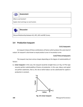 100 Managerial Economics
Assessment
What is cost function?
Explain short and long run cost function.
Discussion
Discuss Relationship between AC, AFC, AVC and MC Curves.
3.4 Production Isoquant
3.4.1 ISOQUANTS
An isoquant shows all those combinations of factors which produce the same level of
output. An isoquant is also known as equal product curve or iso-product curve.
3.4.2 TYPES OF ISOQUANTS
The isoquant may have various shapes depending on the degree of substitutability of
factors:
1. Linear Isoquant: In this case, the isoquant would be straight lines as in Fig. 3.9 This type
assumes perfect substitutability of factors of production. In this case, labour and capital
are perfect substitutes, that is, the rate at which labour can be substituted for capital in
production is constant.
Fig. 3.9: Linear Isoquant
 