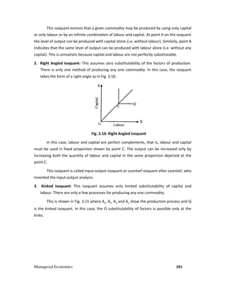 Managerial Economics 101
This isoquant evinces that a given commodity may be produced by using only capital
or only labour or by an infinite combination of labour and capital. At point A on the isoquant
the level of output can be produced with capital alone (i.e. without labour). Similarly, point B
indicates that the same level of output can be produced with labour alone (i.e. without any
capital). This is unrealistic because capital and labour are not perfectly substitutable.
2. Right Angled Isoquant: This assumes zero substitutability of the factors of production.
There is only one method of producing any one commodity. In this case, the isoquant
takes the form of a right angle as in Fig. 3.10.
Fig. 3.10: Right Angled Isoquant
In this case, labour and capital are perfect complements, that is, labour and capital
must be used in fixed proportion shown by point C. The output can be increased only by
increasing both the quantity of labour and capital in the same proportion depicted at the
point C.
This isoquant is called input-output isoquant or Leontief isoquant after Leontief, who
invented the input-output analysis.
3. Kinked Isoquant: This isoquant assumes only limited substitutability of capital and
labour. There are only a few processes for producing any one commodity.
This is shown in Fig. 3.11 where A1
, A2
, A3
and A4
show the production process and Q
is the kinked isoquant. In this case, the O substitutability of factors is possible only at the
kinks.
 