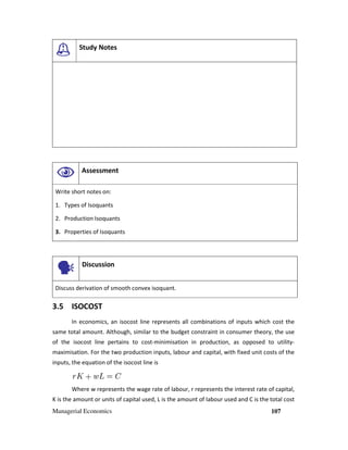 Managerial Economics 107
Study Notes
Assessment
Write short notes on:
1. Types of Isoquants
2. Production Isoquants
3. Properties of Isoquants
Discussion
Discuss derivation of smooth convex isoquant.
3.5 ISOCOST
In economics, an isocost line represents all combinations of inputs which cost the
same total amount. Although, similar to the budget constraint in consumer theory, the use
of the isocost line pertains to cost-minimisation in production, as opposed to utility-
maximisation. For the two production inputs, labour and capital, with fixed unit costs of the
inputs, the equation of the isocost line is
Where w represents the wage rate of labour, r represents the interest rate of capital,
K is the amount or units of capital used, L is the amount of labour used and C is the total cost
 