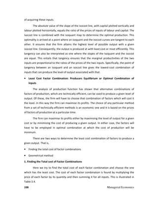 108 Managerial Economics
of acquiring these inputs.
The absolute value of the slope of the isocost line, with capital plotted vertically and
labour plotted horizontally, equals the ratio of the prices of inputs of labour and capital. The
isocost line is combined with the isoquant map to determine the optimal production. This
optimality is arrived at a point where an isoquant and the isocost curves are tangent to each
other. It ensures that the firm attains the highest level of possible output with a given
isocost line. Consequently, the output is produced at with least cost or most efficiently. This
tangency can also be interpreted as one where the slopes of the isoquant and the isocost
are equal. This entails that tangency ensures that the marginal productivities of the two
inputs are proportional to the ratios of the prices of the two inputs. Specifically, the point of
tangency between an isoquant and an isocost line gives the lowest-cost combination of
inputs that can produce the level of output associated with that.
• Least Cost Factor Combination: Producers Equilibrium or Optimal Combination of
Inputs
The analysis of production function has shown that alternative combinations of
factors of production, which are technically efficient, can be used to produce a given level of
output. Of these, the firm will have to choose that combination of factors which will cost it
the least. In this way the firm can maximise its profits. The choice of any particular method
from a set of technically efficient methods is an economic one and it is based on the prices
of factors of production at a particular time.
The firm can maximise its profits either by maximising the level of output for a given
cost or by minimising the cost of producing a given output. In either case, the factors will
have to be employed in optimal combination at which the cost of production will be
minimum.
There are two ways to determine the least cost combination of factors to produce a
given output. That is,
• Finding the total cost of factor combinations
• Geometrical method
1. Finding the Total cost of Factor Combinations
Here we try to find the total cost of each factor combination and choose the one
which has the least cost. The cost of each factor combination is found by multiplying the
price of each factor by its quantity and then summing it for all inputs. This is illustrated in
Table 3.4.
 