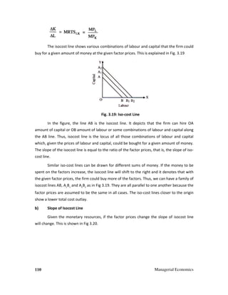 110
The isocost line shows various combinations of labour and capital that the firm could
buy for a given amount of money at the given factor prices. This is explained in Fig. 3.1
In the figure, the line AB is the isocost line. It depicts
amount of capital or OB amount of labour or some combina
the AB line. Thus, isocost line is the locus of all those c
which, given the prices of labour and capital, could be bought for a given amount of m
The slope of the isocost line is equal to the ratio of the factor prices, that is, the slope of iso
cost line.
Similar iso-cost lines can be drawn for different sums of money. If the money to be
spent on the factors increase, the iso
the given factor prices, the firm could buy more of the factors. Th
isocost lines AB, A1
B1
and A2
B2
as in Fig 3.1
factor prices are assumed to be the same in all cases. The iso
show a lower total cost outlay.
b) Slope of Isocost Line
Given the monetary resources, if the factor
will change. This is shown in Fig 3.
Managerial Economics
ocost line shows various combinations of labour and capital that the firm could
buy for a given amount of money at the given factor prices. This is explained in Fig. 3.1
Fig. 3.19: Iso-cost Line
figure, the line AB is the isocost line. It depicts that the firm can hire OA
amount of capital or OB amount of labour or some combinations of labour and capit
cost line is the locus of all those combinations of labour and capital
which, given the prices of labour and capital, could be bought for a given amount of m
cost line is equal to the ratio of the factor prices, that is, the slope of iso
ines can be drawn for different sums of money. If the money to be
n the factors increase, the isocost line will shift to the right and it denotes that
the given factor prices, the firm could buy more of the factors. Thus, we can have a family o
as in Fig 3.19. They are all parallel to one another because the
factor prices are assumed to be the same in all cases. The iso-cost lines closer to the origin
e monetary resources, if the factor prices change the slope of iso
will change. This is shown in Fig 3.20.
Managerial Economics
ocost line shows various combinations of labour and capital that the firm could
buy for a given amount of money at the given factor prices. This is explained in Fig. 3.19
that the firm can hire OA
tions of labour and capital along
ombinations of labour and capital
which, given the prices of labour and capital, could be bought for a given amount of money.
cost line is equal to the ratio of the factor prices, that is, the slope of iso-
ines can be drawn for different sums of money. If the money to be
o the right and it denotes that with
us, we can have a family of
. They are all parallel to one another because the
cost lines closer to the origin
prices change the slope of isocost line
 