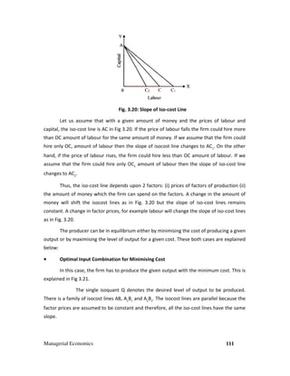 Managerial Economics
Let us assume that with a given amount of money and the prices of labour and
capital, the iso-cost line is AC in Fig 3.
than OC amount of labour for the same amount of money. If we assume that the firm could
hire only OC, amount of labour then the slope of iso
hand, if the price of labour rises, the firm could hire less than OC amount of labour. If we
assume that the firm could hire only OC
changes to AC2
.
Thus, the iso-cost line depends upon 2 factors: (i) prices of factors of production (ii)
the amount of money which the firm can spend on the factors. A change in the amo
money will shift the isocost lines as in Fig.
constant. A change in factor prices, for example labour
as in Fig. 3.20.
The producer can be in equilibrium either by minimising the cost of producing a given
output or by maximising the level of output for a given cost. These both cases are explained
below:
•••• Optimal Input Combination for Minimising Cost
In this case, the firm has to produce the given output with the minimum cost. This is
explained in Fig 3.21.
The single isoquant Q denotes the desired level of output to be pro
There is a family of isocost lines AB, A
factor prices are assumed to be constant
slope.
Fig. 3.20: Slope of Iso-cost Line
that with a given amount of money and the prices of labour and
cost line is AC in Fig 3.20. If the price of labour falls the firm could hire more
than OC amount of labour for the same amount of money. If we assume that the firm could
of labour then the slope of isocost line changes to AC1
. On the other
hand, if the price of labour rises, the firm could hire less than OC amount of labour. If we
assume that the firm could hire only OC2
amount of labour then the slope of
cost line depends upon 2 factors: (i) prices of factors of production (ii)
the amount of money which the firm can spend on the factors. A change in the amo
cost lines as in Fig. 3.20 but the slope of iso-cost lines remains
ctor prices, for example labour will change the slope of iso
The producer can be in equilibrium either by minimising the cost of producing a given
imising the level of output for a given cost. These both cases are explained
Optimal Input Combination for Minimising Cost
In this case, the firm has to produce the given output with the minimum cost. This is
ant Q denotes the desired level of output to be pro
cost lines AB, A1
B1
and A2
B2
. The isocost lines are parallel because the
factor prices are assumed to be constant and therefore, all the iso-cost lines have the same
111
that with a given amount of money and the prices of labour and
. If the price of labour falls the firm could hire more
than OC amount of labour for the same amount of money. If we assume that the firm could
. On the other
hand, if the price of labour rises, the firm could hire less than OC amount of labour. If we
then the slope of iso-cost line
cost line depends upon 2 factors: (i) prices of factors of production (ii)
the amount of money which the firm can spend on the factors. A change in the amount of
cost lines remains
will change the slope of iso-cost lines
The producer can be in equilibrium either by minimising the cost of producing a given
imising the level of output for a given cost. These both cases are explained
In this case, the firm has to produce the given output with the minimum cost. This is
ant Q denotes the desired level of output to be produced.
cost lines are parallel because the
cost lines have the same
 