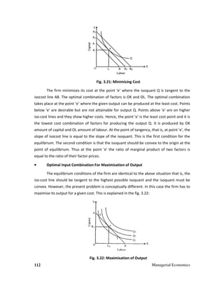 112 Managerial Economics
Fig. 3.21: Minimising Cost
The firm minimises its cost at the point ‘e’ where the isoquant Q is tangent to the
isocost line AB. The optimal combination of factors is OK and OL. The optimal combination
takes place at the point ‘e’ where the given output can be produced at the least cost. Points
below 'e' are desirable but are not attainable for output Q. Points above 'e' are on higher
iso-cost lines and they show higher costs. Hence, the point 'e' is the least cost point and it is
the lowest cost combination of factors for producing the output Q. It is produced by OK
amount of capital and OL amount of labour. At the point of tangency, that is, at point 'e', the
slope of isocost line is equal to the slope of the isoquant. This is the first condition for the
equilibrium. The second condition is that the isoquant should be convex to the origin at the
point of equilibrium. Thus at the point 'e' the ratio of marginal product of two factors is
equal to the ratio of their factor prices.
•••• Optimal Input Combination For Maximisation of Output
The equilibrium conditions of the firm are identical to the above situation that is, the
iso-cost line should be tangent to the highest possible isoquant and the isoquant must be
convex. However, the present problem is conceptually different. In this case the firm has to
maximise its output for a given cost. This is explained in the fig. 3.22:
Fig. 3.22: Maximisation of Output
 