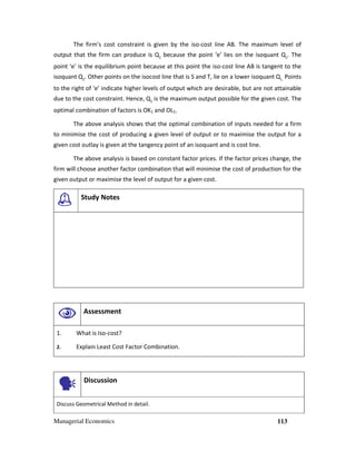 Managerial Economics 113
The firm’s cost constraint is given by the iso-cost line AB. The maximum level of
output that the firm can produce is Q2
because the point ‘e’ lies on the isoquant Q2
. The
point ‘e’ is the equilibrium point because at this point the iso-cost line AB is tangent to the
isoquant Q2
. Other points on the isocost line that is S and T, lie on a lower isoquant Q1.
Points
to the right of ‘e’ indicate higher levels of output which are desirable, but are not attainable
due to the cost constraint. Hence, Q2
is the maximum output possible for the given cost. The
optimal combination of factors is OK1 and OL1.
The above analysis shows that the optimal combination of inputs needed for a firm
to minimise the cost of producing a given level of output or to maximise the output for a
given cost outlay is given at the tangency point of an isoquant and is cost line.
The above analysis is based on constant factor prices. If the factor prices change, the
firm will choose another factor combination that will minimise the cost of production for the
given output or maximise the level of output for a given cost.
Study Notes
Assessment
1. What is Iso-cost?
2. Explain Least Cost Factor Combination.
Discussion
Discuss Geometrical Method in detail.
 
