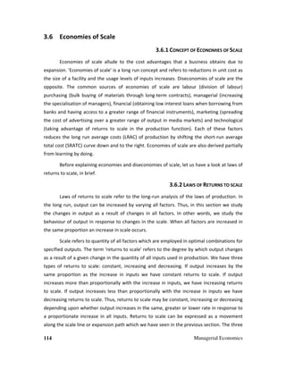 114 Managerial Economics
3.6 Economies of Scale
3.6.1 CONCEPT OF ECONOMIES OF SCALE
Economies of scale allude to the cost advantages that a business obtains due to
expansion. 'Economies of scale' is a long run concept and refers to reductions in unit cost as
the size of a facility and the usage levels of inputs increases. Diseconomies of scale are the
opposite. The common sources of economies of scale are labour (division of labour)
purchasing (bulk buying of materials through long-term contracts), managerial (increasing
the specialisation of managers), financial (obtaining low interest loans when borrowing from
banks and having access to a greater range of financial instruments), marketing (spreading
the cost of advertising over a greater range of output in media markets) and technological
(taking advantage of returns to scale in the production function). Each of these factors
reduces the long run average costs (LRAC) of production by shifting the short-run average
total cost (SRATC) curve down and to the right. Economies of scale are also derived partially
from learning by doing.
Before explaining economies and diseconomies of scale, let us have a look at laws of
returns to scale, in brief.
3.6.2 LAWS OF RETURNS TO SCALE
Laws of returns to scale refer to the long-run analysis of the laws of production. In
the long run, output can be increased by varying all factors. Thus, in this section we study
the changes in output as a result of changes in all factors. In other words, we study the
behaviour of output in response to changes in the scale. When all factors are increased in
the same proportion an increase in scale occurs.
Scale refers to quantity of all factors which are employed in optimal combinations for
specified outputs. The term ‘returns to scale’ refers to the degree by which output changes
as a result of a given change in the quantity of all inputs used in production. We have three
types of returns to scale: constant, increasing and decreasing. If output increases by the
same proportion as the increase in inputs we have constant returns to scale. If output
increases more than proportionally with the increase in inputs, we have increasing returns
to scale. If output increases less than proportionally with the increase in inputs we have
decreasing returns to scale. Thus, returns to scale may be constant, increasing or decreasing
depending upon whether output increases in the same, greater or lower rate in response to
a proportionate increase in all inputs. Returns to scale can be expressed as a movement
along the scale line or expansion path which we have seen in the previous section. The three
 