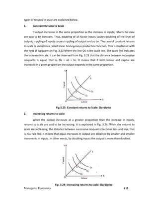 Managerial Economics
types of returns to scale are explained below.
1. Constant Returns to Scale
If output increases in the same proportion as the increase in inputs, returns to scale
are said to be constant. Thus, doubling of all factor inputs causes
output; trippling of inputs causes trippling of output
to scale is sometimes called linear homogenous production function. This is illustrated with
the help of isoquants in Fig. 3.23
the increase in scale. It can be observed from Fig. 3.
isoquants is equal, that is, Oa = ab = bc. It means that if both labour and capital are
increased in a given proportion the output expands in the same proportion.
Fig 3.2
2. Increasing returns to scale
When the output increases at a greater proportion than the increase in inputs,
returns to scale are said to be increasing.
scale are increasing, the distance between successive isoquants becomes less and less, that
is, Oa >ab >bc. It means that equal increases in output are obtained by smaller and smaller
increments in inputs. In other words, by doubling inputs the output is more than doubled.
Fig. 3.2
types of returns to scale are explained below.
Constant Returns to Scale
If output increases in the same proportion as the increase in inputs, returns to scale
are said to be constant. Thus, doubling of all factor inputs causes doubling of the level of
output; trippling of inputs causes trippling of output and so on. The case of constant returns
to scale is sometimes called linear homogenous production function. This is illustrated with
3 where the line OE is the scale line. The scale line indicates
the increase in scale. It can be observed from Fig. 3.23 that the distance between successive
isoquants is equal, that is, Oa = ab = bc. It means that if both labour and capital are
en proportion the output expands in the same proportion.
23: Constant returns to Scale: Oa=ab=bc
scale
When the output increases at a greater proportion than the increase in inputs,
returns to scale are said to be increasing. It is explained in Fig. 3.24. When the returns to
scale are increasing, the distance between successive isoquants becomes less and less, that
is, Oa >ab >bc. It means that equal increases in output are obtained by smaller and smaller
In other words, by doubling inputs the output is more than doubled.
24: Increasing returns to scale: Oa>ab>bc
115
If output increases in the same proportion as the increase in inputs, returns to scale
doubling of the level of
so on. The case of constant returns
to scale is sometimes called linear homogenous production function. This is illustrated with
the line OE is the scale line. The scale line indicates
that the distance between successive
isoquants is equal, that is, Oa = ab = bc. It means that if both labour and capital are
When the output increases at a greater proportion than the increase in inputs,
. When the returns to
scale are increasing, the distance between successive isoquants becomes less and less, that
is, Oa >ab >bc. It means that equal increases in output are obtained by smaller and smaller
In other words, by doubling inputs the output is more than doubled.
 