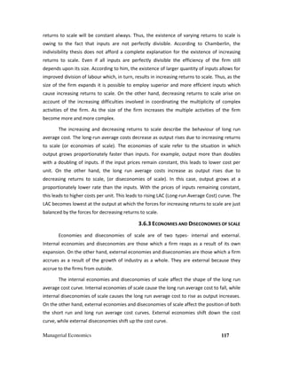 Managerial Economics 117
returns to scale will be constant always. Thus, the existence of varying returns to scale is
owing to the fact that inputs are not perfectly divisible. According to Chamberlin, the
indivisibility thesis does not afford a complete explanation for the existence of increasing
returns to scale. Even if all inputs are perfectly divisible the efficiency of the firm still
depends upon its size. According to him, the existence of larger quantity of inputs allows for
improved division of labour which, in turn, results in increasing returns to scale. Thus, as the
size of the firm expands it is possible to employ superior and more efficient inputs which
cause increasing returns to scale. On the other hand, decreasing returns to scale arise on
account of the increasing difficulties involved in coordinating the multiplicity of complex
activities of the firm. As the size of the firm increases the multiple activities of the firm
become more and more complex.
The increasing and decreasing returns to scale describe the behaviour of long run
average cost. The long-run average costs decrease as output rises due to increasing returns
to scale (or economies of scale). The economies of scale refer to the situation in which
output grows proportionately faster than inputs. For example, output more than doubles
with a doubling of inputs. If the input prices remain constant, this leads to lower cost per
unit. On the other hand, the long run average costs increase as output rises due to
decreasing returns to scale, (or diseconomies of scale). In this case, output grows at a
proportionately lower rate than the inputs. With the prices of inputs remaining constant,
this leads to higher costs per unit. This leads to rising LAC (Long-run Average Cost) curve. The
LAC becomes lowest at the output at which the forces for increasing returns to scale are just
balanced by the forces for decreasing returns to scale.
3.6.3 ECONOMIES AND DISECONOMIES OF SCALE
Economies and diseconomies of scale are of two types- internal and external.
Internal economies and diseconomies are those which a firm reaps as a result of its own
expansion. On the other hand, external economies and diseconomies are those which a firm
accrues as a result of the growth of industry as a whole. They are external because they
accrue to the firms from outside.
The internal economies and diseconomies of scale affect the shape of the long run
average cost curve. Internal economies of scale cause the long run average cost to fall, while
internal diseconomies of scale causes the long run average cost to rise as output increases.
On the other hand, external economies and diseconomies of scale affect the position of both
the short run and long run average cost curves. External economies shift down the cost
curve, while external diseconomies shift up the cost curve.
 