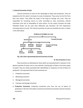 118 Managerial Economics
1. Internal Economies of Scale
Internal economies of scale are the advantages of large scale production. They are
enjoyed by the firm when it increases its scale of production. They accrue to the firm from
their own actions. They affect the shape of the long-run average cost curve. They are
responsible for increasing returns to scale. According to many economists, internal
economies arise due to indivisibility of some factors. As the output increases the large
indivisible factors can be used more efficiently and, therefore, the firm experiences
increasing returns to scale. The internal economies of scale are classified into two, as shown
in the chart below:
Fig. 3.26: Chart representing Internal Economics of Scale
A) REAL ECONOMIES OF SCALE
Real economies are delineated as those which are associated with a reduction in the
physical quantity of inputs such as raw materials, varying types of labour and various types
of capital. They are mostly associated with indivisibilities or lumpiness of units of factors of
production. The important kinds of real economies are:
1. Production economies
2. Marketing economies
3. Managerial economies
4. Transport and storage economies
1. Production Economies: Production economies arise from the use of factors of
production in the form of (i) labour economies (ii) technical economies and (iii) inventory
economies
 