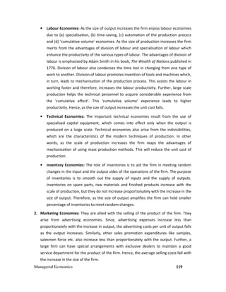 Managerial Economics 119
• Labour Economies: As the size of output increases the firm enjoys labour economies
due to (a) specialisation, (b) time-saving, (c) automation of the production process
and (d) ‘cumulative volume' economies. As the size of production increases the firm
merits from the advantages of division of labour and specialisation of labour which
enhance the productivity of the various types of labour. The advantages of division of
labour is emphasised by Adam Smith in his book, The Wealth of Nations published in
1776. Division of labour also condenses the time lost in changing from one type of
work to another. Division of labour promotes invention of tools and machines which,
in turn, leads to mechanisation of the production process. This assists the labour in
working faster and therefore, increases the labour productivity. Further, large scale
production helps the technical personnel to acquire considerable experience from
the ‘cumulative effect’. This ‘cumulative volume’ experience leads to higher
productivity. Hence, as the size of output increases the unit cost falls.
• Technical Economies: The important technical economies result from the use of
specialised capital equipment, which comes into effect only when the output is
produced on a large scale. Technical economies also arise from the indivisibilities,
which are the characteristics of the modern techniques of production. In other
words, as the scale of production increases the firm reaps the advantages of
mechanisation of using mass production methods. This will reduce the unit cost of
production.
• Inventory Economies: The role of inventories is to aid the firm in meeting random
changes in the input and the output sides of the operations of the firm. The purpose
of inventories is to smooth out the supply of inputs and the supply of outputs.
Inventories on spare parts, raw materials and finished products increase with the
scale of production, but they do not increase proportionately with the increase in the
size of output. Therefore, as the size of output amplifies the firm can hold smaller
percentage of inventories to meet random changes.
2. Marketing Economies: They are allied with the selling of the product of the firm. They
arise from advertising economies. Since, advertising expenses increase less than
proportionately with the increase in output, the advertising costs per unit of output falls
as the output increases. Similarly, other sales promotion expenditures like samples,
salesmen force etc. also increase less than proportionately with the output. Further, a
large firm can have special arrangements with exclusive dealers to maintain a good
service department for the product of the firm. Hence, the average selling costs fall with
the increase in the size of the firm.
 